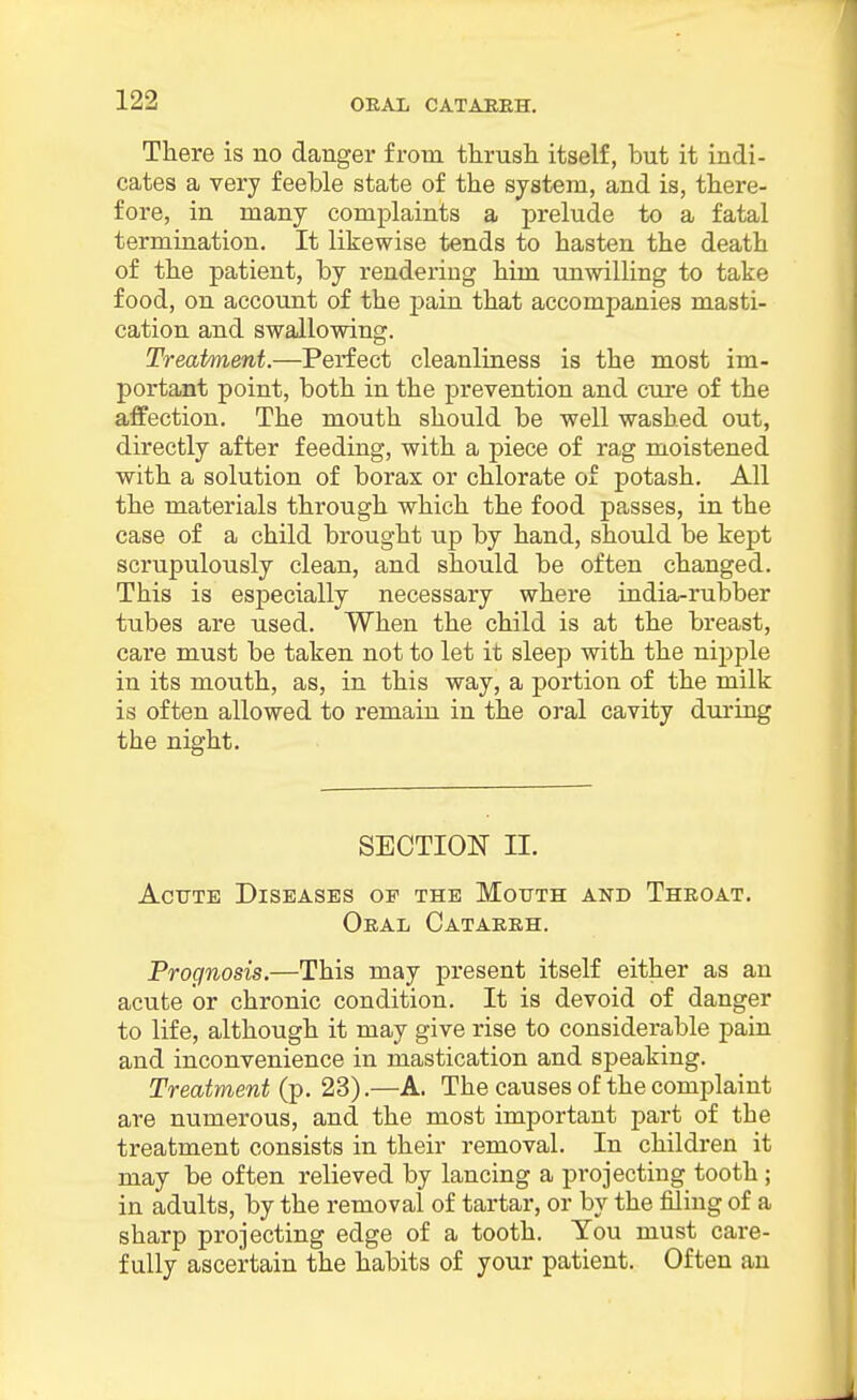 ORAL CATABKH. There is no danger from thrush itself, but it indi- cates a very feeble state of the system, and is, there- fore, in many complaints a prelude to a fatal termination. It likewise tends to hasten the death of the patient, by rendering him imwilling to take food, on account of the pain that accompanies masti- cation and swallowing. Treatment.—Perfect cleanliness is the most im- portant point, both in the prevention and cure of the affection. The mouth should be well washed out, directly after feeding, with a piece of rag moistened with a solution of borax or chlorate of potash. All the materials through which the food passes, in the case of a child brought up by hand, should be kept scrupulously clean, and should be often changed. This is especially necessary where india-rubber tubes are used. When the child is at the breast, care must be taken not to let it sleep with the nipple in its mouth, as, in this way, a portion of the milk is often allowed to remain in the oral cavity during the night. SECTION II. Acute Diseases of the MorrTH and Throat. Oral Catakkh. Prognosis.—This may present itself either as an acute or chronic condition. It is devoid of danger to life, although it may give rise to considerable pain and inconvenience in mastication and speaking. Treatment (p. 23).—A. The causes of the complaint are numerous, and the most important part of the treatment consists in their removal. In children it may be often relieved by lancing a projecting tooth ; in adults, by the removal of tartar, or by the filing of a sharp projecting edge of a tooth. You must care- fully ascertain the habits of your patient. Often an