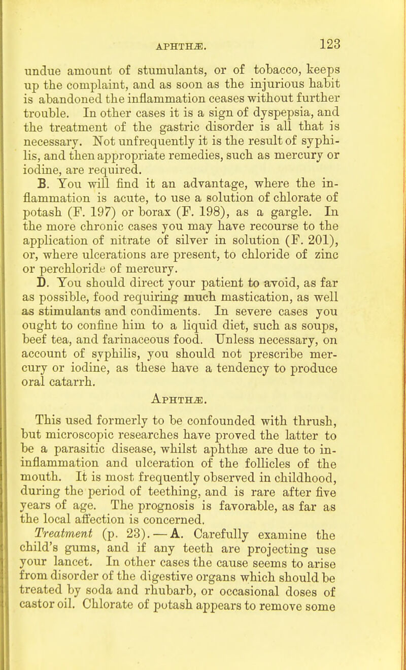 APHTHA. undue amount of stumulants, or of tobacco, keeps up the complaint, and as soon as the injurious habit is abandoned the inflammation ceases without further trouble. In other cases it is a sign of dyspepsia, and the treatment of the gastric disorder is all that is necessary. Not unfrequently it is the result of syphi- lis, and then appropriate remedies, such as mercury or iodine, are required. B. You will find it an advantage, where the in- flammation is acute, to use a solution of chlorate of potash (F. 197) or borax (F. 198), as a gargle. In the more chronic cases you may have recourse to the application of nitrate of silver in solution (F. 201), or, where ulcerations are present, to chloride of zinc or perchloride of mercury. D. You should direct your patient to avoid, as far as possible, food requiring much mastication, as well as stimulants and condiments. In severe cases you ought to confine him to a liquid diet, such as soups, beef tea, and farinaceous food. Unless necessary, on account of syphilis, you should not prescribe mer- cury or iodine, as these have a tendency to produce oral catarrh. Aphtha. This used formerly to be confounded with thrush, but microscopic researches have proved the latter to be a parasitic disease, whilst aphthae are due to in- inflammation and ulceration of the follicles of the mouth. It is most frequently observed in childhood, during the period of teething, and is rare after five years of age. The prognosis is favorable, as far as the local affection is concerned. Treatment (p. 28). — A. Carefully examine the child's gums, and if any teeth are projecting use your lancet. In other cases the cause seems to arise from disorder of the digestive organs which should be treated by soda and rhubarb, or occasional doses of castor oil. Chlorate of potash appears to remove some