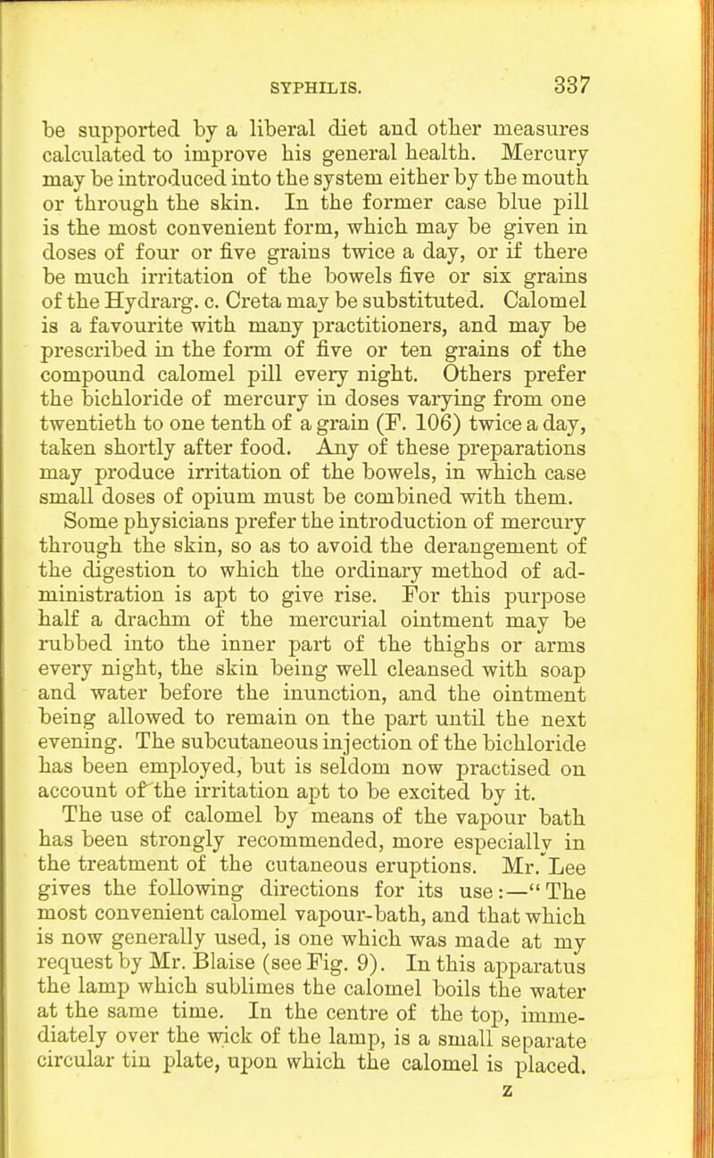 be supported by a liberal diet and otber measures calculated to improve bis general bealtb. Mercury- may be introduced into tbe system eitber by tbe moutb or tbrougb tbe skin. In tbe former case blue pill is tbe most convenient form, wbicb may be given in doses of four or five grains twice a day, or if tbere be mucb irritation of tbe bowels five or six grains of tbe Hydrarg. c. Greta may be substituted. Calomel is a favourite witb many practitioners, and may be prescribed in tbe form of five or ten grains of tbe compound calomel pill every nigbt. Otbers prefer tbe bicbloride of mercury in doses varying from one twentietb to one tentb of a grain (F. 106) twice a day, taken sbortly after food. Any of tbese preparations may produce irritation of tbe bowels, in wbicb case small doses of opium must be combined witb tbem. Some pbysicians prefer tbe introduction of mercury tbrougb tbe skin, so as to avoid tbe derangement of tbe digestion to wbicb tbe ordinary metbod of ad- ministration is apt to give rise. For tbis purpose balf a dracbm of tbe mercurial ointment may be rubbed into tbe inner part of tbe tbigbs or arms every nigbt, tbe skin being well cleansed witb soap and water before tbe inunction, and tbe ointment being allowed to remain on tbe part until the next evening. Tbe subcutaneous injection of tbe bicbloride bas been employed, but is seldom now practised on account of tbe irritation apt to be excited by it. Tbe use of calomel by means of tbe vapour batb bas been strongly recommended, more especially in tbe treatment of tbe cutaneous eruptions. Mr.'Lee gives tbe following directions for its use:—Tbe most convenient calomel vapour-batb, and tbat wbicb is now generally used, is one wbicb was made at my request by Mr. Blaise (see Fig. 9). In tbis apparatus tbe lamp wbicb sublimes tbe calomel boils tbe water at tbe same time. In tbe centre of tbe top, imme- diately over tbe wick of tbe lamp, is a small separate circular tin plate, upon wbicb tbe calomel is placed. z