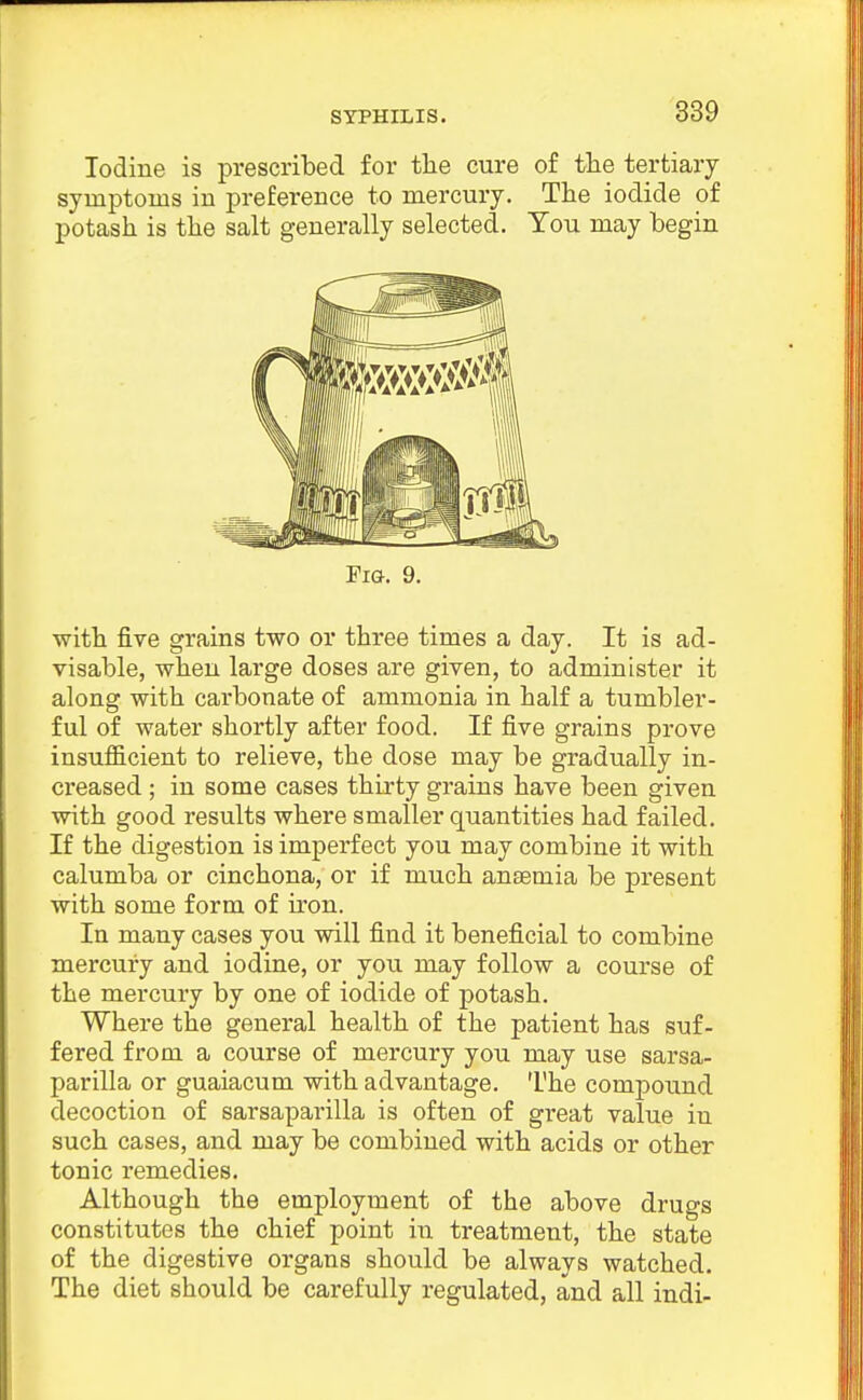 Iodine is prescribed for tlie cure of the tertiary symptoms in preference to mercury. The iodide of potash is the salt generally selected. You may begin Fig. 9. with five grains two or three times a day. It is ad- visable, when large doses are given, to administer it along with carbonate of ammonia in half a tumbler- ful of water shortly after food. If five grains prove insufficient to relieve, the dose may be gradually in- creased ; in some cases thirty grains have been given with good results where smaller quantities had failed. If the digestion is imperfect you may combine it with calumba or cinchona, or if much anaemia be present with some form of ii'on. In many cases you will find it beneficial to combine mercury and iodine, or you may follow a course of the mercury by one of iodide of potash. Where the general health of the patient has suf- fered from a course of mercury you may use sarsa- parilla or guaiacum with advantage. The compound decoction of sarsaparilla is often of gi-eat value in such cases, and may be combined with acids or other tonic remedies. Although the employment of the above drugs constitutes the chief point in treatment, the state of the digestive organs should be always watched. The diet should be carefully regulated, and all indi-