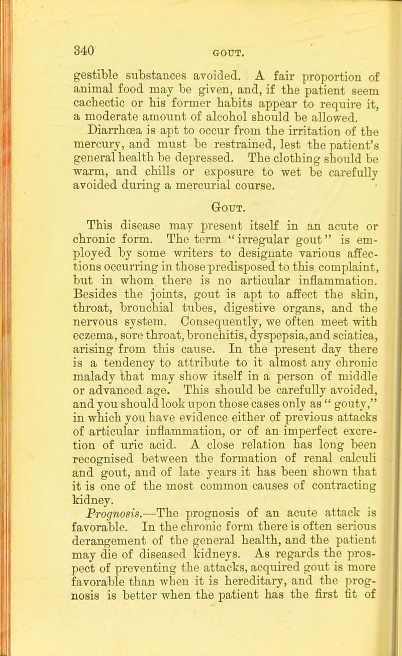 GOTJT. gestible substances avoided. A fair proportion of animal food may be given, and, if the patient seem cachectic or his former habits appear to requii*e it, a moderate amount of alcohol should be allowed. Diarrhoea is apt to occur from the irritation of the mercury, and must be restrained, lest the patient's general health be depressed. The clothing should be warm, and chills or exposure to wet be carefully avoided during a mercurial course. GrOUT. This disease may present itself in an acute or chronic form. The termirregular gout is em- ployed by some writers to designate various affec- tions occurring in those predisposed to this complaint, but in whom there is no articular inflammation. Besides the joints, gout is apt to affect the skin, throat, bronchial tubes, digestive organs, and the nei'vous system. Consequently, we often meet with eczema, sore throat, bronchitis, dyspepsia, and sciatica, arising from this cause. In the present day there is a tendency to attribute to it almost any chronic malady that may show itself in a person of middle or advanced age. This should be carefully avoided, and you should look upon those cases only as  gouty, in which you have evidence either of previous attacks of articular inflammation, or of an imperfect excre- tion of uric acid. A close relation has long been recognised between the formation of renal calculi and gout, and of late years it has been shown that it is one of the most common causes of contracting kidney. Prognosis.—The prognosis of an acute attack is favorable. In the chronic form there is often serious derangement of the general health, and the patient may die of diseased kidneys. As regards the pros- pect of preventing the attacks, acquired gout is more favorable than when it is hereditary, and the ])rog- nosis is better when the patient has the first fit of