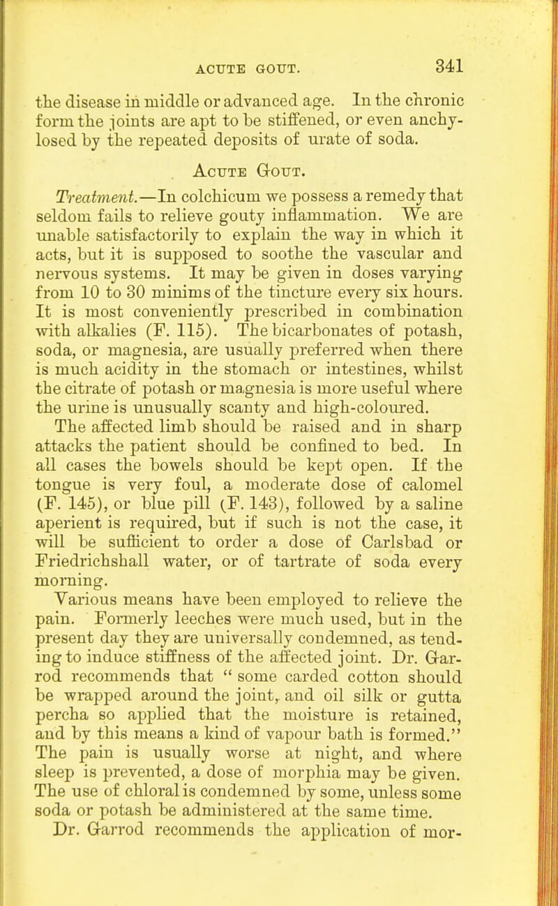 the disease in middle or advanced age. In the chronic form the joints are apt to be stiffened, or even anchy- losed by the repeated deposits of urate of soda. Acute Gout. Treatment.—In colchicum we possess a remedy that seldom fails to relieve gouty inflammation. We are unable satisfactorily to explain the way in which it acts, but it is supposed to soothe the vascular and nei-vous systems. It may be given in doses varying from 10 to 80 minims of the tincture every six hours. It is most conveniently prescribed in combination with alkalies (¥. 115). The bicarbonates of potash, soda, or magnesia, are usually preferred when there is much acidity in the stomach or intestines, whilst the citrate of potash or magnesia is more useful where the urine is unusually scanty and high-coloured. The affected limb should be raised and in sharp attacks the patient should be confined to bed. In aU cases the bowels should be kept open. If the tongue is very foul, a moderate dose of calomel (F. 145), or blue pill (F. 148), followed by a saline aperient is required, but if such is not the case, it will be sufiicient to order a dose of Carlsbad or Friedrichshall water, or of tartrate of soda every morning. Yarious means have been employed to relieve the pain. Fomierly leeches were much used, but in the present day they are universally condemned, as tend- ing to induce stiffness of the affected joint. Dr. Grar- rod recommends that  some carded cotton should be wrapped around the joint, and oil silk or gutta percha so apj)lied that the moisture is retained, and by this means a kind of vapour bath is formed. The pain is usually worse at night, and where sleep is prevented, a dose of morphia may be given. The use of chloral is condemned by some, unless some soda or potash be administered at the same time. Dr. G-arrod recommends the application of mor-