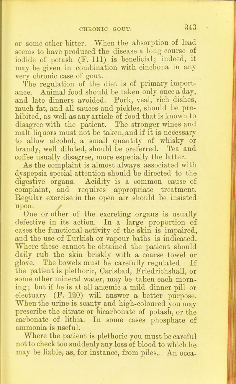 or some other bitter. Wlieu the absorption of lead seems to have produced the disease a long course of iodide of potash (P. Ill) is beneficial; indeed, it may be given in combination with cinchona in any very chronic case of gout. The regulation of the diet is of primary import- ance. Animal food should be taken only once a day, and late dinners avoided. Pork, veal, rich dishes, much fat, and all sauces and pickles, should be pro- hibited, as well as any article of food that is known to disagree with the patient. The stronger wines and malt liquors must not be taken, and if it is necessary to allow alcohol, a small quantity of whisky or brandy, well diluted, should be preferred. Tea and coffee usually disagree, more especially the latter. As the complaint is almost always associated with dyspepsia special attention should be dii'ected to the digestive organs. Acidity is a common cause of complaint, and requires appropriate treatment. Regular exercise in the open air should be insisted upon. / One or other of the excreting organs is usually defective in its action. In a large proportion of cases the functional activity of the skin is impaired, and the use of Turkish or vapour baths is indicated. Where these cannot be obtained the patient should daily rub the skin briskly with a coarse towel or glove. The bowels must be carefully regulated. If the patient is plethoric, Carlsbad, Priedrichshall, or some other mineral water, may be taken each morn- ing ; but if he is at all ansemic a mild dinner pill or electuary (P. 120) will answer a better purpose. When the urine is scanty and high-coloured you may prescribe the citrate or bicarbonate of potash, or the carbonate of lithia. In some cases phosphate of ammonia is useful. Where the patient is plethoric you must be cai-ef ul not to check too suddenly any loss of blood to which he may be liable, as, for instance, from piles. An occa-