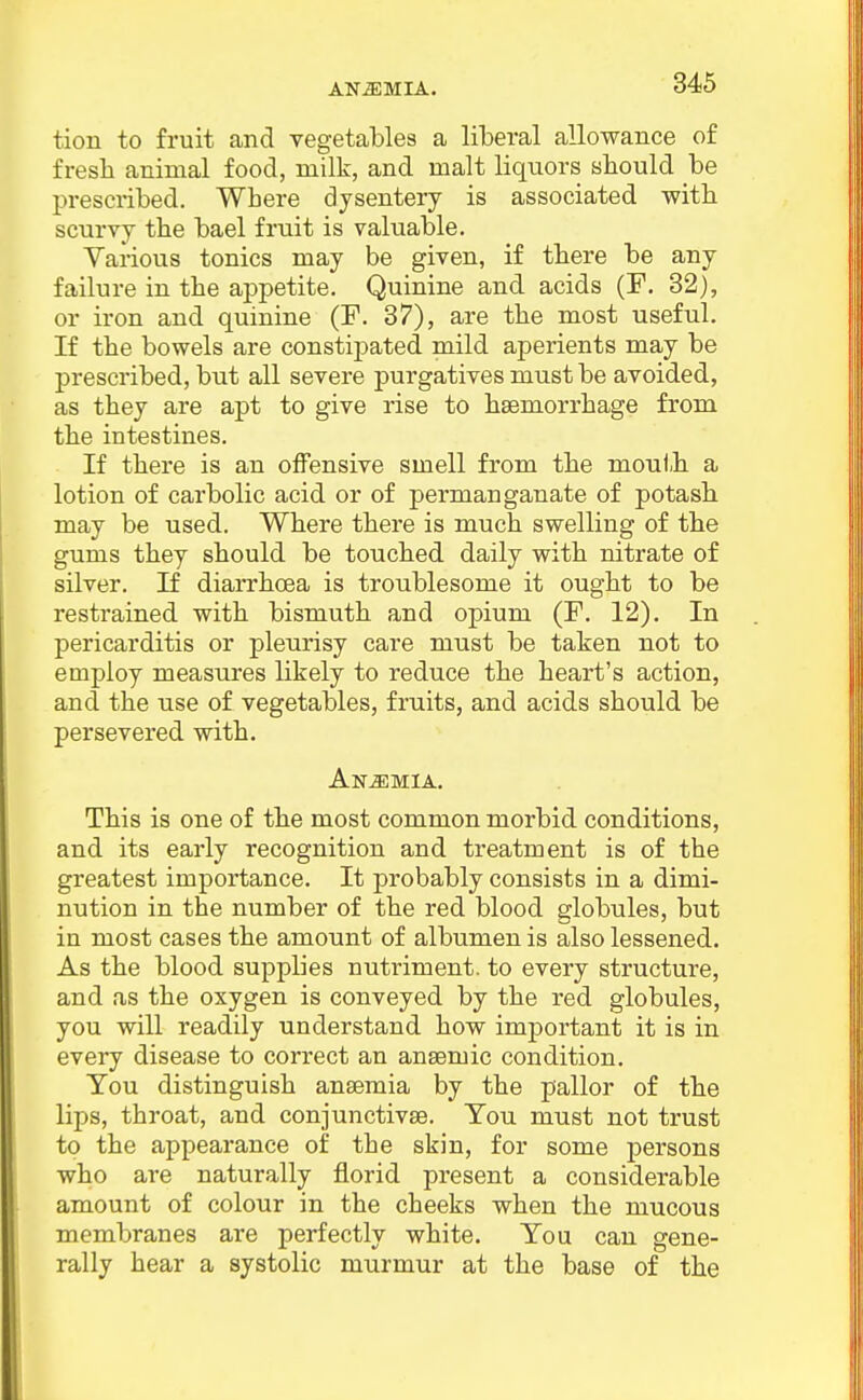 tion to fruit and vegetables a liberal allowance of fresli animal food, milk, and malt liquors should be prescribed. Where dysentery is associated witb scurvy the bael fruit is valuable. Variovis tonics may be given, if there be any failure in the appetite. Quinine and acids (F. 32), or iron and quinine (F. 37), are the most useful. If the bowels are constipated mild aperients may be prescribed, but all severe purgatives must be avoided, as they are apt to give rise to haemorrhage from the intestines. If there is an offensive smell from the mouth a lotion of carbolic acid or of permanganate of potash may be used. Where there is much swelling of the gums they should be touched daily with nitrate of silver. If diai-rhoea is troublesome it ought to be restrained with bismuth and opium (F. 12). In pericarditis or pleurisy care must be taken not to employ measures likely to reduce the heart's action, and the use of vegetables, fruits, and acids should be persevered with. Anemia. This is one of the most common morbid conditions, and its early recognition and treatment is of the greatest importance. It probably consists in a dimi- nution in the number of the red blood globules, but in most cases the amount of albumen is also lessened. As the blood supplies nutriment, to every structure, and as the oxygen is conveyed by the red globules, you will readily understand how important it is in every disease to correct an ansemic condition. You distinguish ansemia by the pallor of the lips, throat, and conjunctivae. You must not trust to the appearance of the skin, for some j)ersons who are naturally florid present a considerable amount of colour in the cheeks when the mucous membranes are perfectly white. You can gene- rally hear a systolic murmur at the base of the