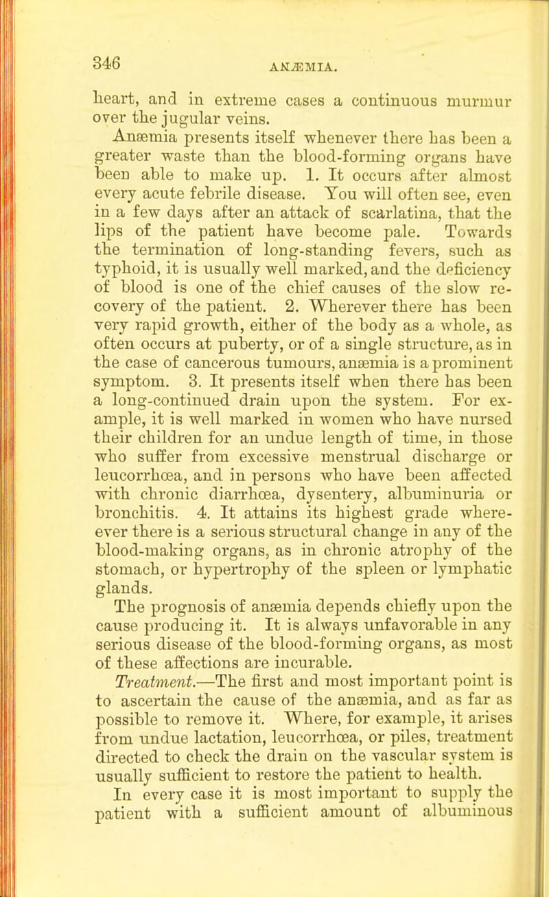heart, and in extreme cases a continuous murmur over the jugular veins. Anaemia presents itself whenever there has been a greater waste than the blood-forming organs have been able to make up. 1. It occurs after almost every acute febrile disease. You will often see, even in a few days after an attack of scarlatina, that the lips of the patient have become pale. Towards the termination of long-standing fevers, such as typhoid, it is usually well marked, and the deficiency of blood is one of the chief causes of the slow re- covery of the patient. 2. Wherever there has been very rapid growth, either of the body as a whole, as often occurs at puberty, or of a single structure, as in the case of cancerous tumours, anaemia is a prominent symptom. 3. It presents itself when there has been a long-continued drain upon the system. For ex- ample, it is well marked in women who have nursed their children for an undue length of time, in those who suffer from excessive menstrual discharge or leucorrhoea, and in persons who have been affected with chronic diarrhoea, dysentery, albuminuria or bronchitis. 4. It attains its highest grade where- ever there is a serious structural change in any of the blood-making organs, as in chronic atrophy of the stomach, or hypertrophy of the spleen or lymphatic glands. The prognosis of anaemia depends chiefly upon the cause producing it. It is always unfavorable in any serious disease of the blood-forming organs, as most of these affections are incurable. Treatment.—The first and most important point is to ascertain the cause of the anaemia, and as far as possible to remove it. Where, for example, it arises from undue lactation, leucorrhoea, or piles, treatment directed to check the drain on the vascular system is usually sufficient to restore the patient to health. In every case it is most important to supply the patient with a sufficient amount of albuminous