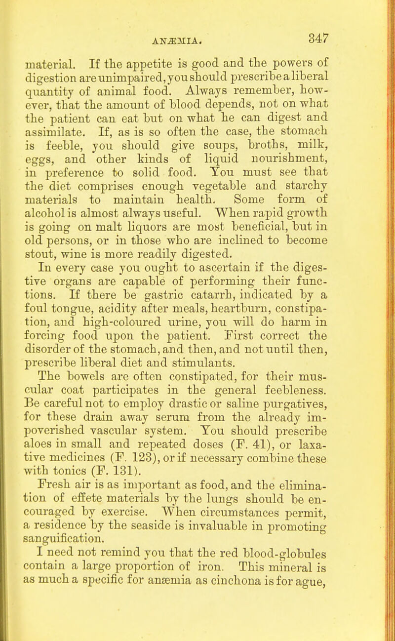 material. If the appetite is good and the powers of digestion are unimpaired, you should prescribe a liberal quantity of animal food. Always remember, how- ever, that the amount of blood depends, not on what the patient can eat but on what he can digest and assimilate. If, as is so often the case, the stomach is feeble, you should give soups, broths, milk, eggs, and other kinds of liquid nourishment, in preference to solid food. You must see that the diet comprises enough vegetable and starchy materials to maintain health. Some form of alcohol is almost always useful. When rapid growth is going on malt liquors are most beneficial, but in old persons, or in those who are inclined to become stout, wine is more readily digested. In every case you ought to ascertain if the diges- tive organs are capable of performing their func- tions. If there be gastric catarrh, indicated by a foul tongue, acidity after meals, heartburn, constipa- tion, and high-coloured urine, you will do harm in forcing food upon the patient. First correct the disorder of the stomach, and then, and not until then, prescribe liberal diet and stimulants. The bowels are often constipated, for their mus- cular coat participates in the general feebleness. Be careful not to employ drastic or saline purgatives, for these drain away serum from the already im- poverished vascular system. Ton should prescribe aloes in small and repeated doses (F. 41), or laxa- tive medicines (F. 123), or if necessary combine these with tonics (F. 131). Fresh air is as important as food, and the elimina- tion of effete materials by the lungs should be en- couraged by exercise. When circumstances permit, a residence by the seaside is invaluable in promoting sanguification. I need not remind you that the red blood-globules contain a large proportion of iron. This mineral is as much a specific for anaemia as cinchona is for ague,