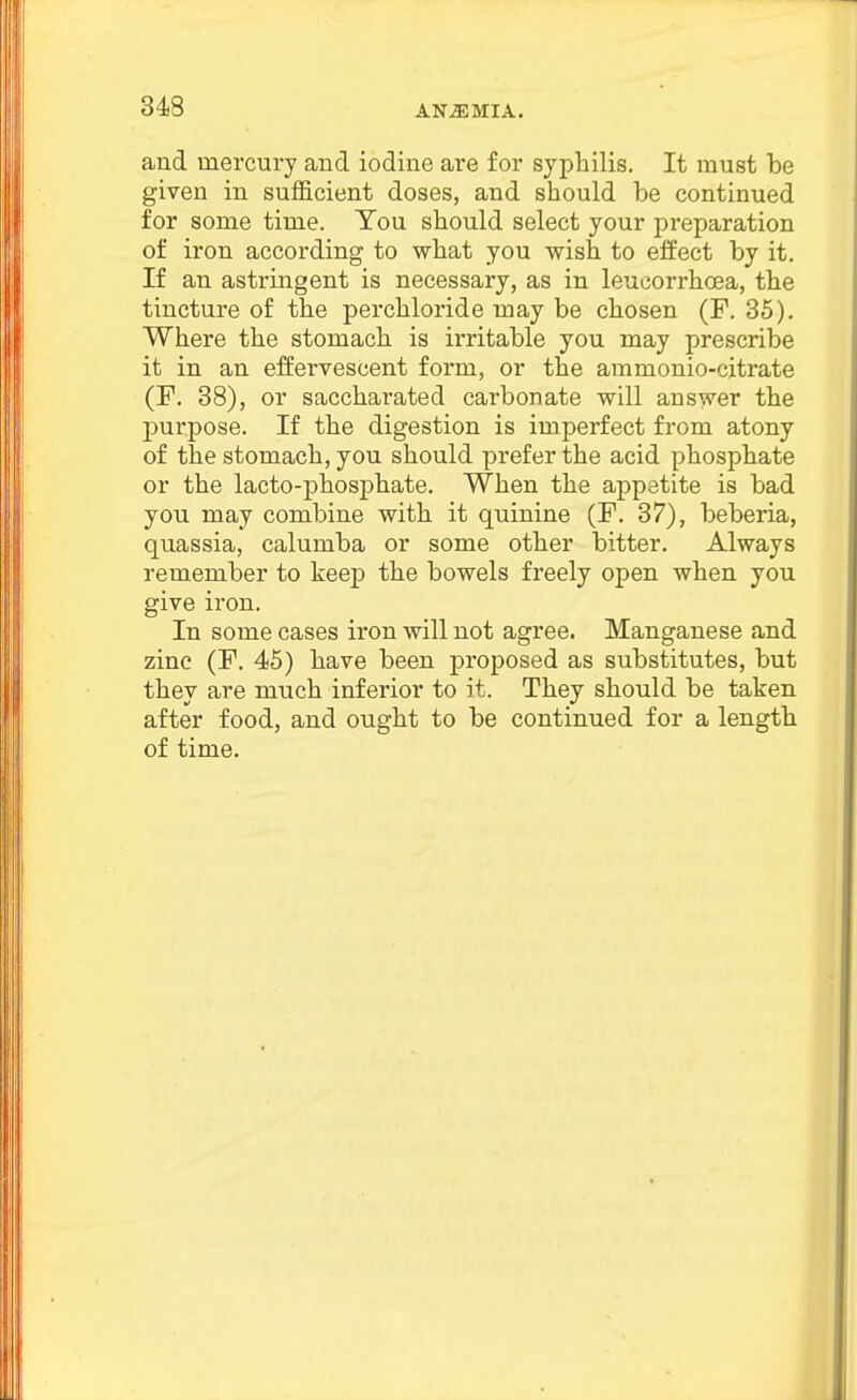 34S and mercury and iodine are for syphilis. It must be given in sufficient doses, and should be continued for some time. You should select your preparation of iron according to what you wish to effect by it. If an astringent is necessary, as in leucorrhoea, the tincture of the perchloride may be chosen (F. 35). Where the stomach is irritable you may prescribe it in an effervescent form, or the ammonio-citrate (P. 38), or saccharated carbonate will answer the purpose. If the digestion is imperfect from atony of the stomach, you should prefer the acid phosphate or the lacto-phosphate. When the appetite is bad you may combine with it quinine (F. 37), beberia, quassia, calumba or some other bitter. Always remember to keep the bowels freely open when you give iron. In some cases iron will not agree. Manganese and zinc (F. 45) have been proposed as substitutes, but they are much inferior to it. They should be taken after food, and ought to be continued for a length of time. n i I