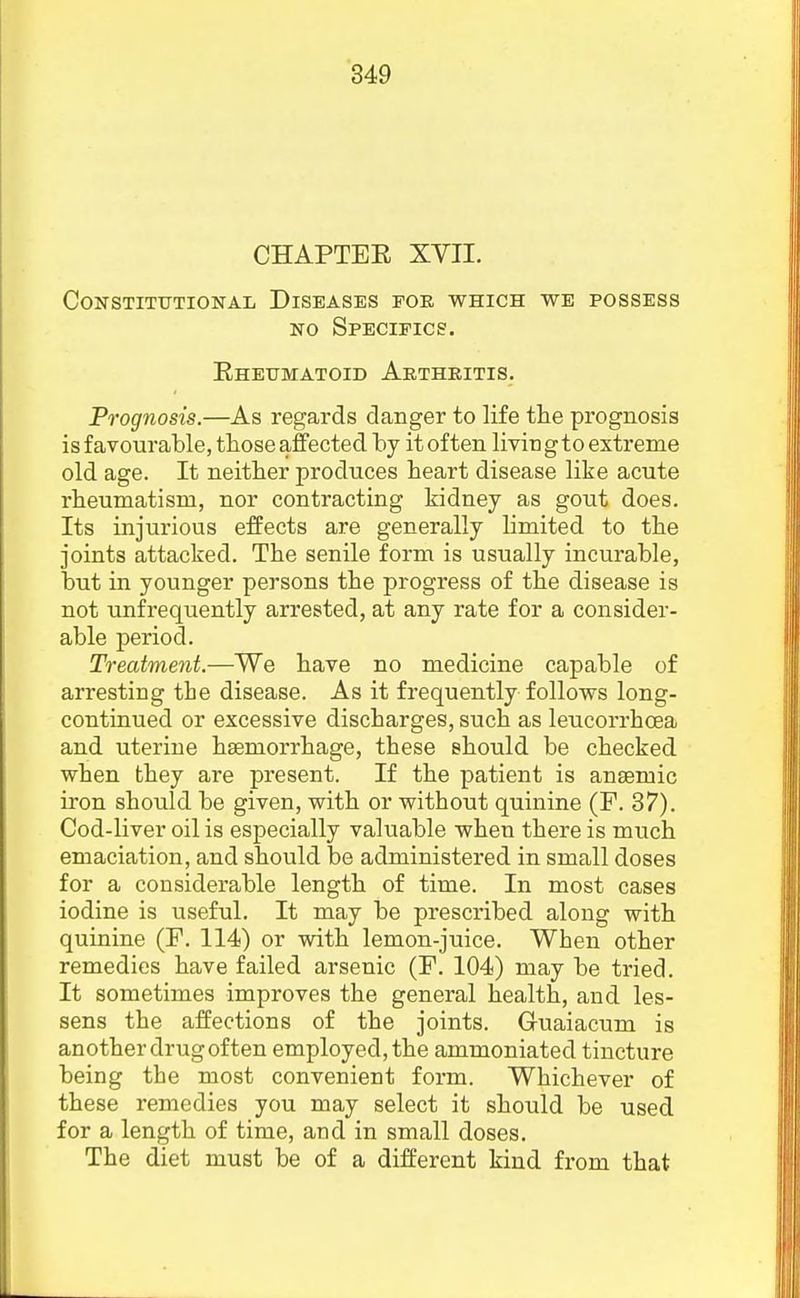 CHAPTER XVII. Constitutional Diseases foe which we possess NO Specifics. Rheumatoid Arthritis. Prognosis.—As regards danger to life the prognosis is favourable, those affected by it often living to extreme old age. It neither produces heart disease like acute rheumatism, nor contracting kidney as gout does. Its injurious effects are generally limited to the joints attacked. The senile form is usually incurable, but in younger persons the progress of the disease is not unfrequently arrested, at any rate for a consider- able period. Treatment.—We have no medicine capable of arresting the disease. As it frequently follows long- continued or excessive discharges, such as leucorrhcea and uterine haemorrhage, these should be checked when they are present. If the patient is ansemic iron should be given, with or without quinine (F. 87). Cod-liver oil is especially valuable when there is much emaciation, and should be administered in small doses for a considerable length of time. In most cases iodine is useful. It may be prescribed along with quinine (F. 114) or with lemon-juice. When other remedies have failed arsenic (F. 104) may be tried. It sometimes improves the general health, and les- sens the affections of the joints. Guaiacum is another drug often employed, the ammoniated tincture being the most convenient form. Whichever of these remedies you may select it should be used for a length of time, and in small doses. The diet must be of a different kind from that