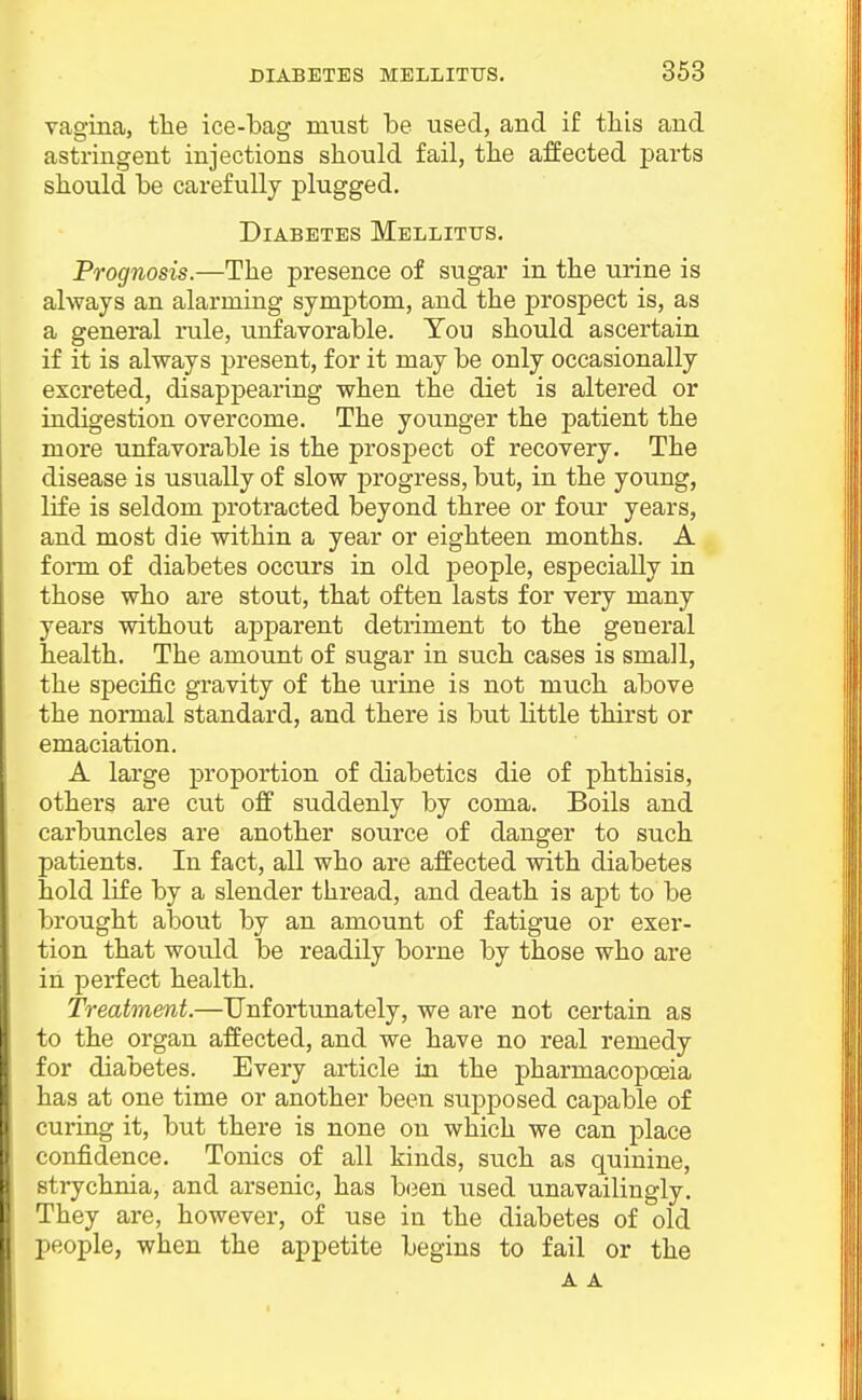 vagina, tlie ice-bag must be used, and if tliis and astringent injections should fail, tlie affected parts should be carefully plugged. Diabetes Mellitus. Prognosis.—The presence of sugar in the urine is always an alarming symptom, and the prospect is, as a general rule, unfavorable. You should ascertain if it is always j)resent, for it may be only occasionally excreted, disappearing when the diet is altered or indigestion overcome. The younger the patient the more unfavorable is the prospect of recovery. The disease is usually of slow progress, but, in the young, life is seldom protracted beyond three or four years, and most die within a year or eighteen months. A foiTa of diabetes occurs in old j)eople, especially in those who are stout, that often lasts for very many years without apparent detriment to the general health. The amount of sugar in such cases is small, the specific gravity of the urine is not much above the normal standard, and there is but little thirst or emaciation. A large proportion of diabetics die of phthisis, others are cut off suddenly by coma. Boils and carbuncles are another source of danger to such patients. In fact, all who are affected with diabetes hold life by a slender thread, and death is apt to be brought about by an amount of fatigue or exer- tion that would be readily borne by those who are in perfect health. Treatment.—Unfortunately, we are not certain as to the organ affected, and we have no real remedy for diabetes. Every article in the pharmacopoeia has at one time or another been supposed capable of curing it, but there is none on which we can place confidence. Tonics of all kinds, such as quinine, strychnia, and arsenic, has b(3en used unavailingly. They are, however, of use in the diabetes of old people, when the appetite begins to fail or the A A