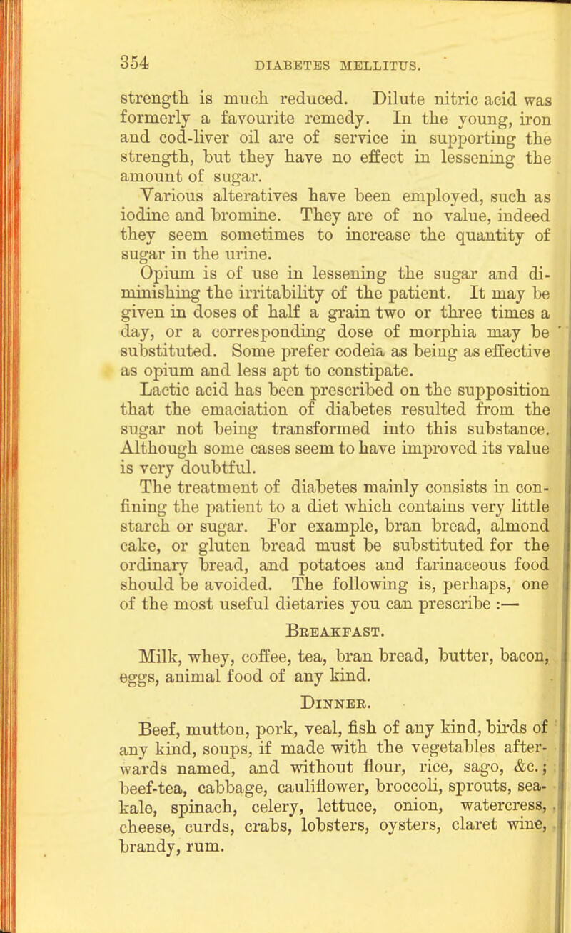 strengtli is nmch reduced. Dilute nitric acid was formerly a favourite remedy. In the young, iron and cod-liver oil are of service in supporting the strength, but they have no effect in lessening the amount of sugar. Various alteratives have been employed, such as iodine and bromine. They are of no value, indeed they seem sometimes to increase the quantity of sugar in the urine. Opium is of use in lessening the sugar and di- minishing the irritability of the patient. It may be given in doses of half a grain two or three times a day, or a corresponding dose of morphia may be sulDstituted. Some prefer codeia as being as effective as opium and less apt to constipate. Lactic acid has been prescribed on the supposition that the emaciation of diabetes resulted from the sugar not being transformed into this substance. Although some cases seem to have improved its value is very doubtful. The treatment of diabetes mainly consists in con- fining the patient to a diet which contains very little starch or sugar. For example, bran bread, almond cake, or gluten bread must be substituted for the ordinary bread, and potatoes and farinaceous food should be avoided. The following is, perhaps, one of the most useful dietaries you can prescribe :— Breakfast. Milk, -whey, coffee, tea, bran bread, butter, bacon, eggs, animal food of any kind. || Dinner, Beef, mutton, pork, veal, fish of any kind, birds of any kind, soups, if made with the vegetables after- wards named, and without flour, rice, sago, &c.; beef-tea, cabbage, cauliflower, broccoli, sprouts, sea- kale, spinach, celery, lettuce, onion, watercress,, cheese, curds, crabs, lobsters, oysters, claret wine,. brandy, rum.