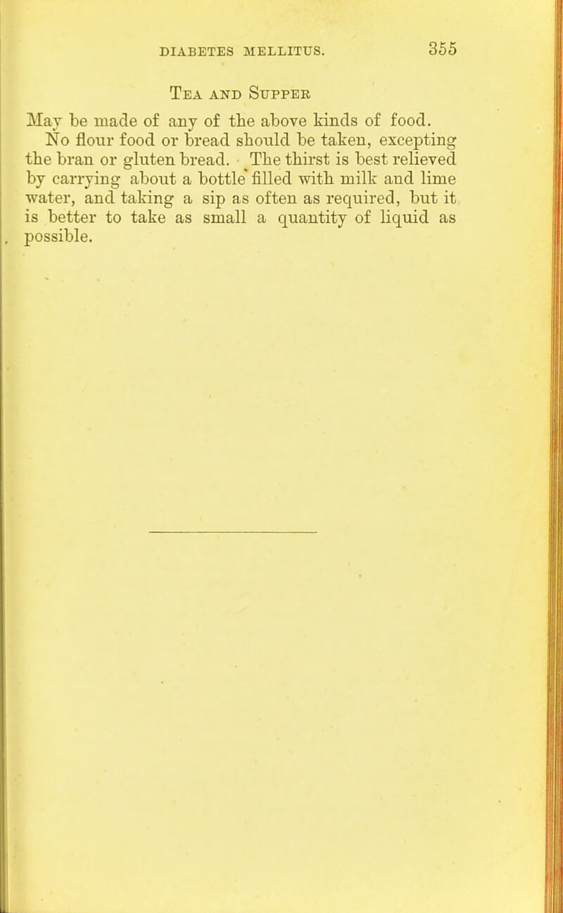 Tea and Supper May be made of any of tlie above kinds of food. No flour food or bread should be taken, excepting the bran or ghiten bread. Tlie thirst is best relieved by carrying about a bottle filled with milk and lime water, and taking a sip as often as required, but it is better to take as small a quantity of liquid as possible.
