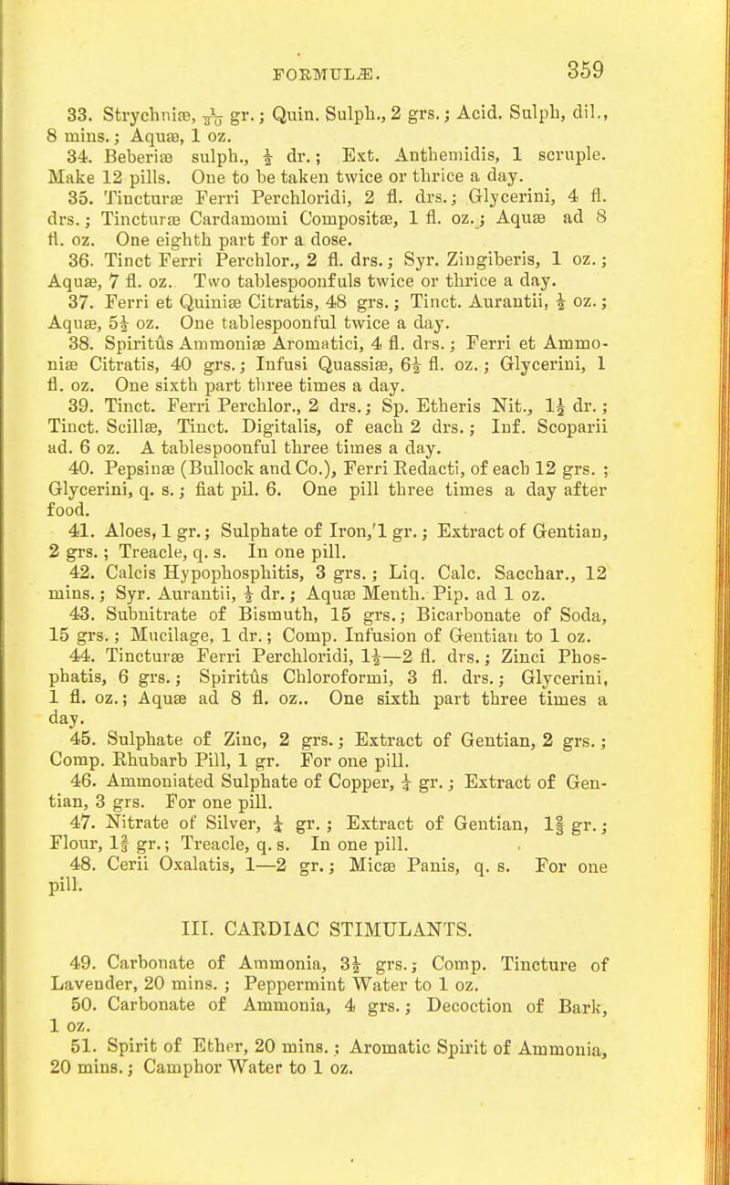 33. Strychnire, gr.; Quin. Sulph., 2 grs.; Acid. Sulpli, dil., 8 mins.; AquJB, 1 oz. 34. Beberiffl sulph., i dr.; Ext. Antheniidis, 1 scruple. Make 12 pills. One to be taken twice or thrice a day. 35. Tiucturse Ferri Perchloridi, 2 fl. drs.; Glycerini, 4 fl. drs.; Tincturaj Cardamomi Compositfe, 1 fl. oz. j Aquse ad 8 tl. 02. One eighth part for a dose. 36. Tinct Ferri Perchlor., 2 fl. drs.; Syr. Ziugiberls, 1 oz.; Aquae, 7 fl. oz. Two tablespoonf uls twice or thrice a day. 37. Ferri et Quinise Citratis, 48 grs.; Tinct. Aurautii, ^ oz.; Aquse, 5^ oz. One tablespoonful twice a day. 38. Spiritus Ammonise Aromatici, 4 fl. drs.; Ferri et Ammo- nise Citratis, 40 grs.; Infusi Quassise, 6i fl. oz.; Glycerini, 1 fl. oz. One sixth part three times a day. 39. Tinct. Ferri Perchlor., 2 drs.; Sp. Etheris Nit., 1^ dr.; Tinct. Scillse, Tinct. Digitalis, of each 2 drs.; Inf. Scoparii ad. 6 oz. A tablespoonful three times a day. 40. PepsinsB (Bullock and Co.), Ferri Eedacti, of each 12 grs. ; Glycerini, q. s.; fiat pil. 6. One pill three times a day after food. 41. Aloes, 1 gr.; Sulphate of Iron,'l gr.; Extract of Gentian, 2 grs.; Treacle, q. s. In one pill. 42. Calcis Hypophosphitis, 3 grs.; Liq. Calc. Sacchar., 12 mins.; Syr. Aurantii, i dr.; Aquas Menth. Pip. ad 1 oz. 43. Subnitrate of Bismuth, 15 grs.; Bicarbonate of Soda, 15 grs.; Mucilage, 1 dr.; Comp. Infusion of Gentian to 1 oz. 44. Tincturse Ferri Perchloridi, 1^—2 fl. drs.; Zinci Phos- phatis, 6 grs.; Spiritus Chloi'oformi, 3 fl. drs.; Glycerini, 1 fl. oz.; Aquse ad 8 fl. oz.. One sixth part three times a day. 45. Sulphate of Zinc, 2 grs.; Extract of Gentian, 2 grs.; Comp. Rhubarb Pill, 1 gr. For one pill. 46. Ammoniated Sulphate of Copper, i gr.; Extract of Gen- tian, 3 grs. For one pill. 47. Nitrate of Silver, i gr.; Extract of Gentian, 1| gr.; Flour, If gr.; Treacle, q. s. In one pill. 48. Cerii Oxalatis, 1—2 gr.; Micse Panis, q. s. For one pill. III. CARDIAC STIMULANTS. 49. Carbonate of Ammonia, 3^ grs.; Comp. Tincture of Lavender, 20 mins. ; Peppermint Water to 1 oz. 50. Carbonate of Ammonia, 4 grs.; Decoction of Bark, 1 oz. 51. Spirit of Ether, 20 mins.; Aromatic Spirit of Ammonia, 20 mins.; Camphor Water to 1 oz.