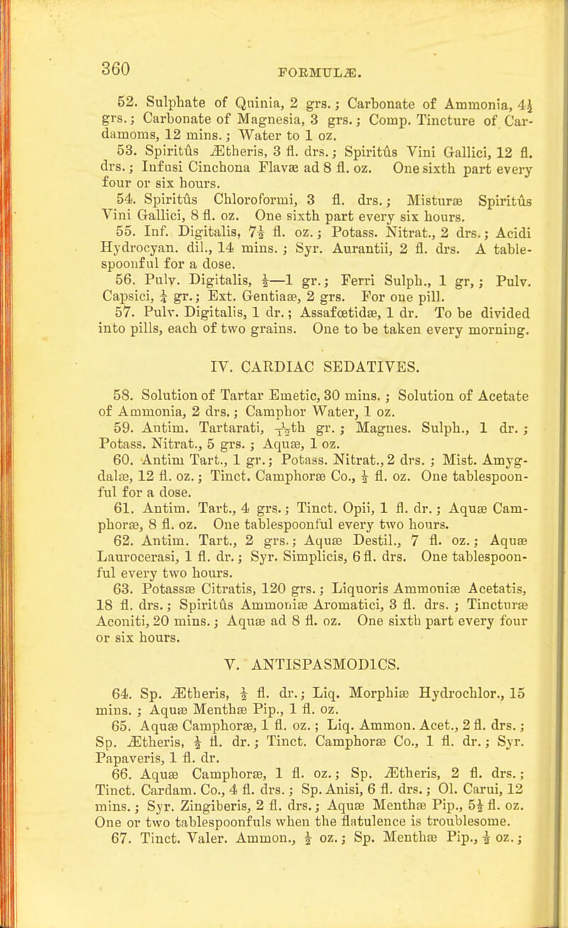 52. Sulphate of Qninia, 2 grs.; Carbonate of Ammonia, 4^ grs.; Carbonate of Magnesia, 3 grs.; Comp. Tincture of Car- damoms, 12 mins.; Water to 1 oz. 53. Spiritiis iEtheris, 3 fl. drs.; SpiritAs Vini Gallici, 12 fl. drs.; Infusi Cinchona Flavae ad 8 fl. oz. One sixth part every four or six hours. 54. Spiritus Chloroformi, 3 fl. drs.; Misturse Spiritus Vini Gallici, 8 fl. oz. One sixth part every six hours. 55. Inf. Digitalis, 7i fl. oz.; Potass. Nitrat., 2 drs.; Acidi Hydrocyan. dil., 14 mins. ; Syr. Aurantii, 2 fl. drs. A table- spoonful for a dose. 56. Pulv. Digitalis, ^—1 gr.; Ferri Sulph., 1 gr,; Pulv. Capsici, i gr.; Ext. GentiaiB, 2 grs. For oue pill. 57. Pulv. Digitalis, 1 dr.; Assafoetidse, 1 dr. To be divided into pills, each of two grains. One to be taken every morning. IV. CARDIAC SEDATIVES. 58. Solution of Tartar Emetic, 30 mins.; Solution of Acetate of Ammonia, 2 drs.; Camphor Water, 1 oz. 59. Antim. Tartarati, xV*'^ > Magnes. Sulph., 1 dr. ; Potass. Nitrat., 5 grs.; AquEB, 1 oz. 60. Antim Tart., 1 gr.; Potass. Nitrat., 2 drs. ; Mist. Amyg- dalaj, 12 fl. oz. j Tinct. Camphorse Co., ^ fl. oz. One tablespoon- ful for a dose. 61. Antim. Tart., 4 grs.; Tinct. Opii, 1 fl. dr.; Aquae Cam- phorse, 8 fl. oz. One tablespoont'ul every two hours. 62. Antim. Tart., 2 grs.; Aquae Destil., 7 fl. oz.; Aquae Laurocerasi, 1 fl. dr.; Syr. Simplicis, 6 fl. drs. One tablespoon- ful every two hours. 63. Potassae Citratis, 120 grs.; Liquoris Ammonise Acetatis, 18 fl. drs.; Spiritus Ammoriiae Aromatici, 3 fl. drs. ; Tincturae Aconiti, 20 mins.; Aquae ad 8 fl. oz. One sixth part every four or six hours. V. ANTISPASMODICS. 64. Sp. iEtheris, i fl. dr.; Liq. Morphia? Hydrochlor., 15 mins. ; Aquae Menthae Pip., 1 fl. oz. 65. Aquae Camphorae, 1 fl. oz.; Liq. Ammon. Acet., 2 fl. drs.; Sp. jEtheris, ^ fl. dr.; Tinct. Camphorae Co., 1 fl. dr.; Syr. Papaveris, 1 fl. dr. 66. Aquae Camphorae, 1 fl. oz.; Sp. J5theris, 2 fl. drs.; Tinct. Cardam. Co., 4 fl. drs.; Sp. Anisi, 6 fl. drs.; 01. Carui, 12 mins.; Syr. Zingiberis, 2 fl. drs.; Aquae Menthas Pip., 5J fl. oz. One or two tablespoonfuls when the flatulence is troublesome. 67. Tinct. Valer. Ammon., i oz. ,• Sp. Mentha? Pip., i oz.;