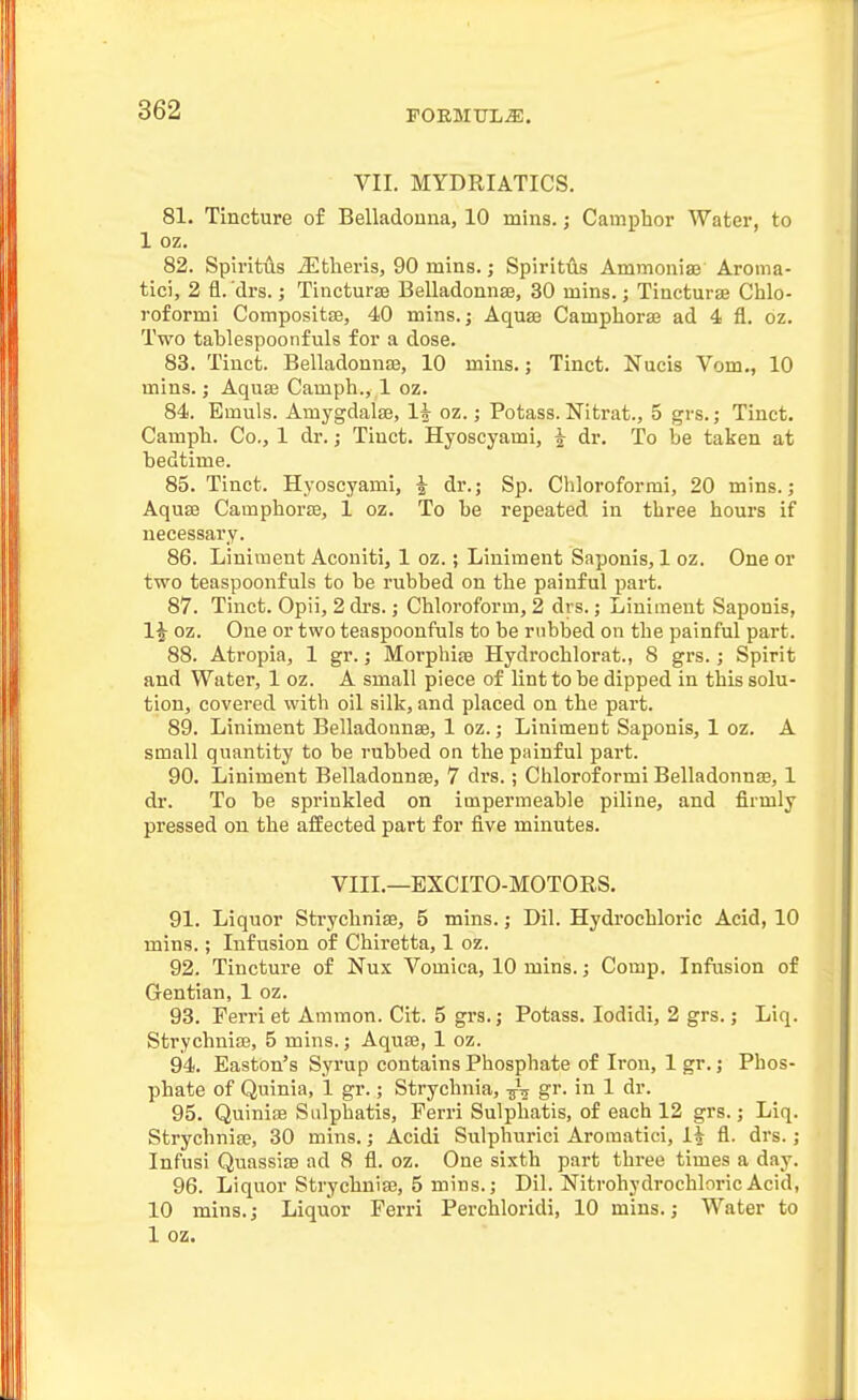 VII. MYDRIATICS. 81. Tincture of Belladonna, 10 mins.; Camphor Water, to 1 oz. 82. Spiritus ^Etheris, 90 mins.; Spiritiis Ammoniaj Aroma- tici, 2 fl. drs.; Tincturse Belladonnse, 30 mins.; Tincture Chlo- roformi Compositse, 40 mins.; AquaB Camphoraj ad 4 fl. oz. Two tablespoonfuls for a dose. 83. Tinct. Belladonnaj, 10 mins.; Tinct. Nucis Vom., 10 mins.; Aquae Camph., 1 oz. 84. Emuls. Amygdalae, 1^ oz.; Potass. Nitrat., 5 grs.; Tinct. Camph. Co., 1 dr.; Tinct. Hyoscyami, t dr. To be taken at bedtime. 85. Tinct. Hyoscyami, | dr.; Sp. Chloroformi, 20 mins.; Aquse Camphorte, 1 oz. To be repeated in three hours if necessary. 86. Liniment Aconiti, 1 oz.; Liniment Saponis, 1 oz. One or two teaspoonfuls to be rubbed on the painful part. 87. Tinct. Opii, 2 drs.; Chloroform, 2 drs.; Liniment Saponis, 1^ oz. One or two teaspoonfuls to be rubbed on the painful part. 88. Atropia, 1 gr.; Morphire Hydrochlorat., 8 grs.; Spirit and Water, 1 oz. A small piece of lint to be dipped in this solu- tion, covered with oil silk, and placed on the part. 89. Liniment Belladonnse, 1 oz.; Liniment Saponis, 1 oz. A small quantity to be rubbed on the painful pai't. 90. Liniment Belladounre, 7 drs.; Chloroformi Belladonnse, 1 di'. To be sprinkled on impermeable piline, and firmly pressed on the affected part for five minutes. VIII.—EXCITO-MOTORS. 91. Liquor Strychnise, 5 mins.; Dil. Hydrochloric Acid, 10 mins.; Infusion of Chiretta, 1 oz. 92. Tincture of Nux Vomica, 10 mins.; Comp. Infusion of Gentian, 1 oz. 93. Perri et Ammon. Cit. 5 grs.; Potass. lodidi, 2 grs.; Liq. Strychnise, 5 mins.; Aquse, 1 oz. 94. Easton's Syrup contains Phosphate of Iron, Igr.; Phos- phate of Quinia, 1 gr.; Strychnia, -jS^ gr. in 1 dr. 95. Quinise Sulphatis, Perri Sulphatis, of each 12 grs.; Liq. Strychnife, 30 mins.; Acidi Sulphurici Aromatici, 1^ fl. drs.; Infusi QuassisB ad 8 fl. oz. One sixth part three times a day. 96. Liquor Strychnise, 5 mins.; Dil. Nitrohydrochloric Acid, 10 mins.; Liquor Ferri Perchloridi, 10 mins.; Water to 1 oz.