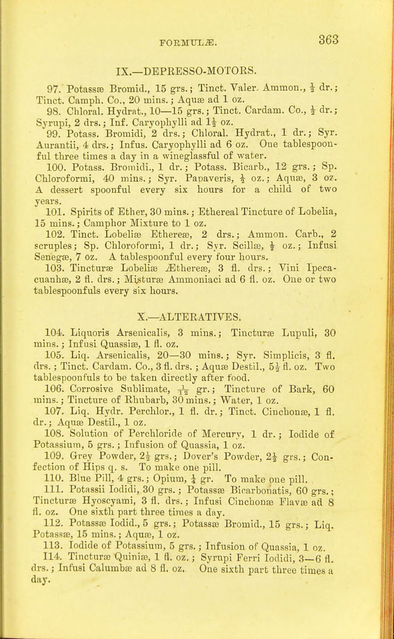 IX.—DEPEESSO-MOTORS. 97. Potassse Bromid., 15 grs.; Tinct. Valer- Ammon., i dr.; Tinct. Camph. Co., 20 luins.; Aquae ad 1 oz. 98. Chloral. Hydrat., 10—15 grs.; Tinct. Cardam. Co., i dr.; Syrupi, 2 drs.; Inf. Caryophylli ad li oz. 99. Potass. Bromidi, 2 drs.; Chloral. Hydrat., 1 dr.; Syr. Aurantii, 4 drs.; Infus. Caryophylli ad 6 oz. One tablespoon- ful three times a day in a wineglassful of water. 100. Potass. Bromidi., 1 dr.; Potass. Bicarb., 12 grs.; Sp. Chloroformi, 40 mins.; Syr. Papaveris, i oz.; Aquse, 3 oz. A dessert spoonful every six hours for a child of two years. 101. Spirits of Ether, 30 mins.; Ethereal Tincture of Lobelia, 15 mins.; Camphor Mixture to 1 oz. 102. Tinct. Lobeliffi Etherete, 2 drs.; Ammon. Carb., 2 scruples; Sp. Chloroformi, 1 dr.; Syr. Scillse, i oz.; Infusi Senegse, 7 oz. A tablespoonful every four hours. 108. Tincturse Lobelite ^therese, 3 fl. drs.; Vini Ipeca- cuanhse, 2 fl. drs.; Misturse Ammoniaci ad 6 fl. oz. One or two tablespoonfuls every six hours. X.—ALTERATIVES. 104. Liquoris Arsenicalis, 3 mins.; Tincturse Lupuli, 30 mins.; Infusi Quassiae, 1 fl. oz. 105. Liq. Arsenicalis, 20—30 mins.; Syr. Simplicis, 3 fl. drs.; Tinct. Cardam. Co., 3 fl. drs. ; Aquse Destil., 5^ fl. oz. Two tablespoonfuls to be taken directly after food. 106. Corrosive Sublimate, ^ gr.; Tincture of Bark, 60 mins.; Tincture of Rhubarb, 30 mins.; Water, 1 oz. 107. Liq. Hydr. Perchlor., 1 fl. dr.; Tinct. CinchonsE, 1 fl. dr.; Aquse Destil., 1 oz. 108. Solution of Perchloride of Mercury, 1 dr.; Iodide of Potassium, 5 grs,; Infusion of Quassia, 1 oz. 109. Grey Powder, 2^ grs.; Dover's Powder, 2^ grs.; Con- fection of Hips q. s. To make one pill. 110. Blue Pill, 4 grs.; Opium, i gr. To make one pill. 111. Potassii lodidi, 30 grs.; Potassse Bicarboriatis, 60 grs.; Tincturse Hyoscyami, 3 fl. drs.; Infusi Cinchonse Flavse ad 8 fl. oz. One sixth part three times a day. 112. Potassse lodid., 5 grs.; Potassse Bromid., 15 grs.; Liq. Potassse, 15 mins.; Aquse, 1 oz. 113. Iodide of Potassium, 5 grs.; Infusion of Quassia, 1 oz. 114. Tinctura3 Quiniaa, 1 fl. oz.; Syrnpi Ferri lodidi, 3—6 fl. drs.; Infusi Calumbse ad 8 fl. oz. One sixth part three times a day.