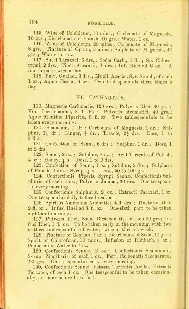 115. Wine of Colchicum, 10 mins. j Carbonate of Magnesia, 10 grs.; Bicarbonate of Potash, 10 grs.; Water, 1 oz. 116. Wine of Colchicum, 20 inins.; Carbonate of Magnesia, 8 grs.; Tincture of Opium, 5 mins.j Sulphate of Magnesia, 40 grs.; Water to 1 oz. 117. Succi Taraxaci, 6 drs.; Sodaa Carb., 1 dr. ,• Sp. Chloro- formi, 2 drs.; Tinct. Aurantii, 4 drs.; Inf. Khei ad 6 oz. A fourth part twice a day. 118. Pulv. Guaiaci, 3 drs.; Mucil. Acaciaj, Syr. Simpl., of each 1 oz.; Aqu£e Cassiaj, 6 oz. Two tablespoonfuls three times a day. XL—CATHARTICS. 119. Magnesise Carbonatis, 120 grs.; Pulveris Rhei, 60 grs.; Vini Ipecacuanhae, 2 fl. drs.; Pulveris Aromatici, 40 grs.; Aqxise Menthse Piperitae, 8 fl. oz. Two tablespoonfuls to be taken every morning. 120. Guaiacum, 1 dr.; Carbonate of Magnesia, 1 dr.; Sul- phur, li dr.; Ginger, i dr.; Treacle, 2^ drs. Dose, 1 to 3 drs. 121. Confection of Senna, 6 drs.; Sulphur, 1 dr.; Dose, 1 to 2 di's. 122. Senna, 2 oz.; Sulphur, 2 oz.; Acid Tartrate of Potash, 4 oz.; Honey, q. s. Dose, 1 to 2 drs. 123. Confection of Senna, 1 oz.; Sulphur, 2 drs.; Sulphate of Potash, 2 drs.; Syrup, q. s. Dose, 50 to 100 grs. 124. Confectionis Piperis, Syrupi Sennse, Confectionis Sul- phuris, of each 1 oz.; Pulveris Jalapse, 30 grs. One teaspoon- f ul every morning. 125. Confectionis Sulphuris, 2 oz.; Extracti Taraxaci, 1 oz. One teaspoonful daily before breakfast. 126. Spiritus Ammoniaj Aromatici, 4 fl. drs.; TinctursB Ehei, 2 fl. oz.; Infusi Rhei ad 8 fl- oz. One-sixth part to be taken night and morning. 127. Pulveris Rhei, Sodse Bicarbonatis, of each 20 grs; In- fusi Rhei, 1 fl. oz. To be taken early in the morning, mth two or three tablespoonfuls of water, twice or thrice a week. 128. Tincture of Gentian, ^ dr.; Bicarbonate of Soda, 10 grs.; Spirit of Chloroform, 10 mins.; Infusion of Rhubarb, ^ oz.; Peppermint Water to 1 oz. 129. Confectionis Sennse, 2 oz.; Confectionis Scammonii, Syrupi Zingiberis, of each 1 oz.; Ferri Carbonatis Saccharatse, 220 grs. One teaspoonful early every morning. 130. Confectionis Sennse, Potassse Tartratis Acida?, Extracti Taraxaci, of each 1 oz. One teaspoonful to bo taken occasion- ally, an hour before breakfast.