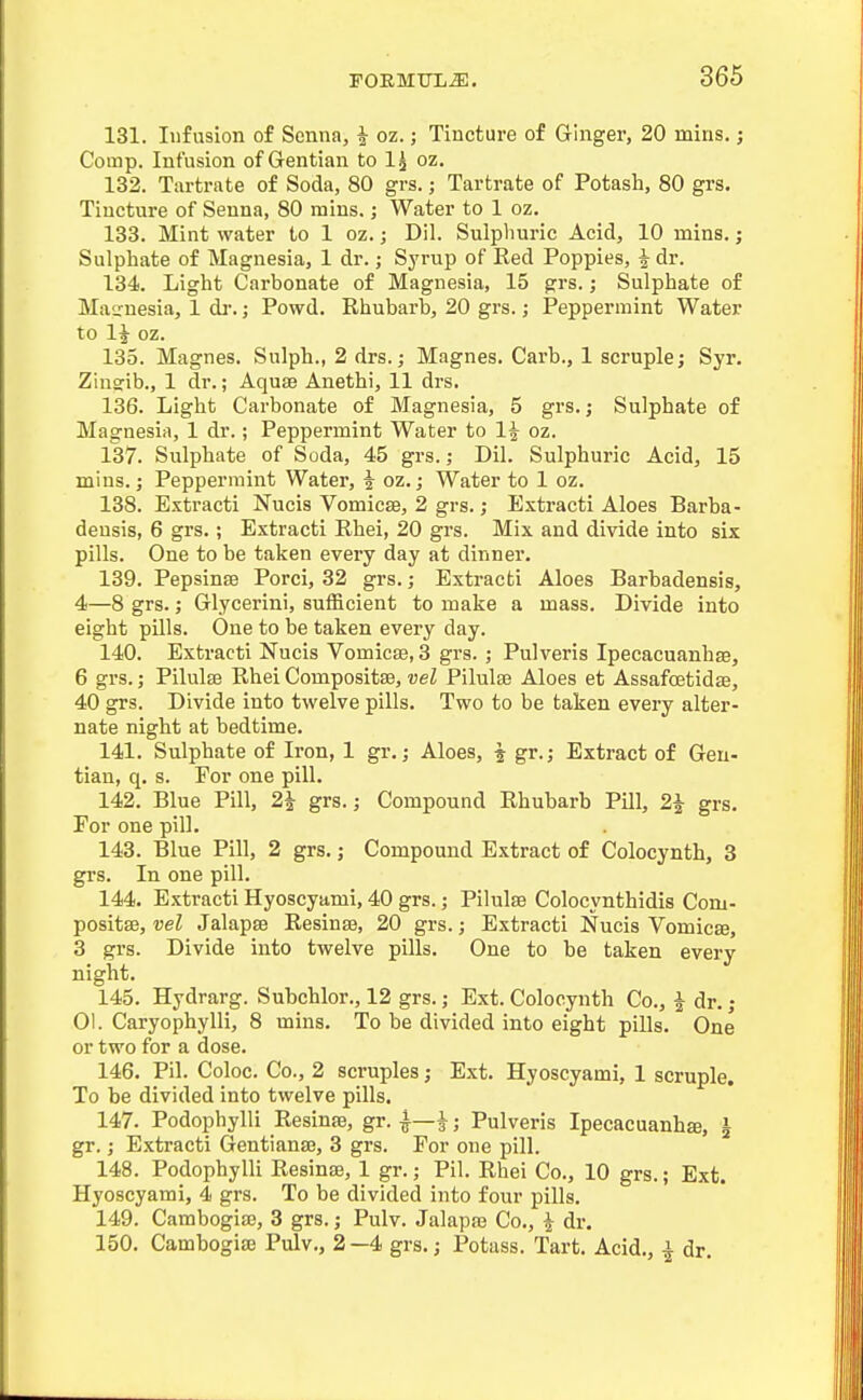 131. Infusion of Senna, i oz.; Tincture of Ginger, 20 mins.; Corap. Infusion of Gentian to I5 oz. 132. Tartrate of Soda, 80 grs.; Tartrate of Potash, 80 grs. Tincture of Senna, 80 mins.; Water to 1 oz. 133. Mint water to 1 oz.; Dil. Sulplmric Acid, 10 mins.; Sulphate of Magnesia, 1 dr.; Syrup of Red Poppies, i dr. 134. Light Carbonate of Magnesia, 15 grs.; Sulphate of Magnesia, 1 di:; Powd. Rhubarb, 20 grs.; Peppermint Water to 1^ oz. 135. Magnes. Sulph., 2 drs.; Magnes. Carb., 1 scruple; Syr. Zinsib., 1 dr.; Aquae Anethi, 11 drs. 136. Light Carbonate of Magnesia, 5 grs.; Sulphate of Magnesia, 1 dr.; Peppermint Water to 1^ oz. 137. Sulphate of Soda, 45 grs.; Dil. Sulphuric Acid, 15 mins.; Peppermint Water, i oz.; Water to 1 oz. 138. Extracti Nucis Vomicae, 2 grs.; Extracti Aloes Bar ha- deusis, 6 grs.; Extracti Rhei, 20 grs. Mix and divide into six pills. One to be taken every day at dinner. 139. Pepsinse Porci, 32 grs. ,• Extracti Aloes Barbadensis, 4—8 grs.; Glycerini, sufficient to make a mass. Divide into eight pills. One to be taken every day. 140. Extracti Nucis Vomicje, 3 grs. ; Pulveris Ipecacuanhae, 6 grs.; Pilulse Rhei Compositse, vel Pilulas Aloes et Assafcetidfe, 40 grs. Divide into twelve pills. Two to be taken every alter- nate night at bedtime. 141. Sulphate of Iron, 1 gr. ,• Aloes, ^ gr.; Extract of Gen- tian, q. s. For one pill. 142. Blue Pill, 2^ grs.; Compound Rhubarb Pill, 2^ grs. For one pill. 143. Blue Pill, 2 grs.; Compound Extract of Colocynth, 3 grs. In one pill. 144. Extracti Hyoscyami, 40 grs.; Pilulse Colocynthidis Com- positse, vel Jalapse Resinse, 20 grs.; Extracti Nucis Vomicae, 3 grs. Divide into twelve pills. One to be taken every night. 145. Hydrarg. Subchlor., 12 grs.; Ext. Colocynth Co., i dr.; 01. Caryophylli, 8 mins. To be divided into eight pills. One or two for a dose. 146. Pil. Coloc. Co., 2 scruples; Ext. Hyoscyami, 1 scruple. To be divided into twelve pills. 147. Podophylli Resinse, gr. -j—i; Pulveris Ipecacuanha, i gr.; Extracti Gentianse, 3 grs. For one pill. 148. Podophylli Resinte, 1 gr.; Pil. Rhei Co., 10 grs.; Ext. Hyoscyami, 4 grs. To be divided into four pills. 149. Cambogise, 3 grs.; Pulv. Jalapse Co., ^ dr. 150. Cambogise Pulv., 2—4 grs.; Potass. Tart. Acid., | dr.
