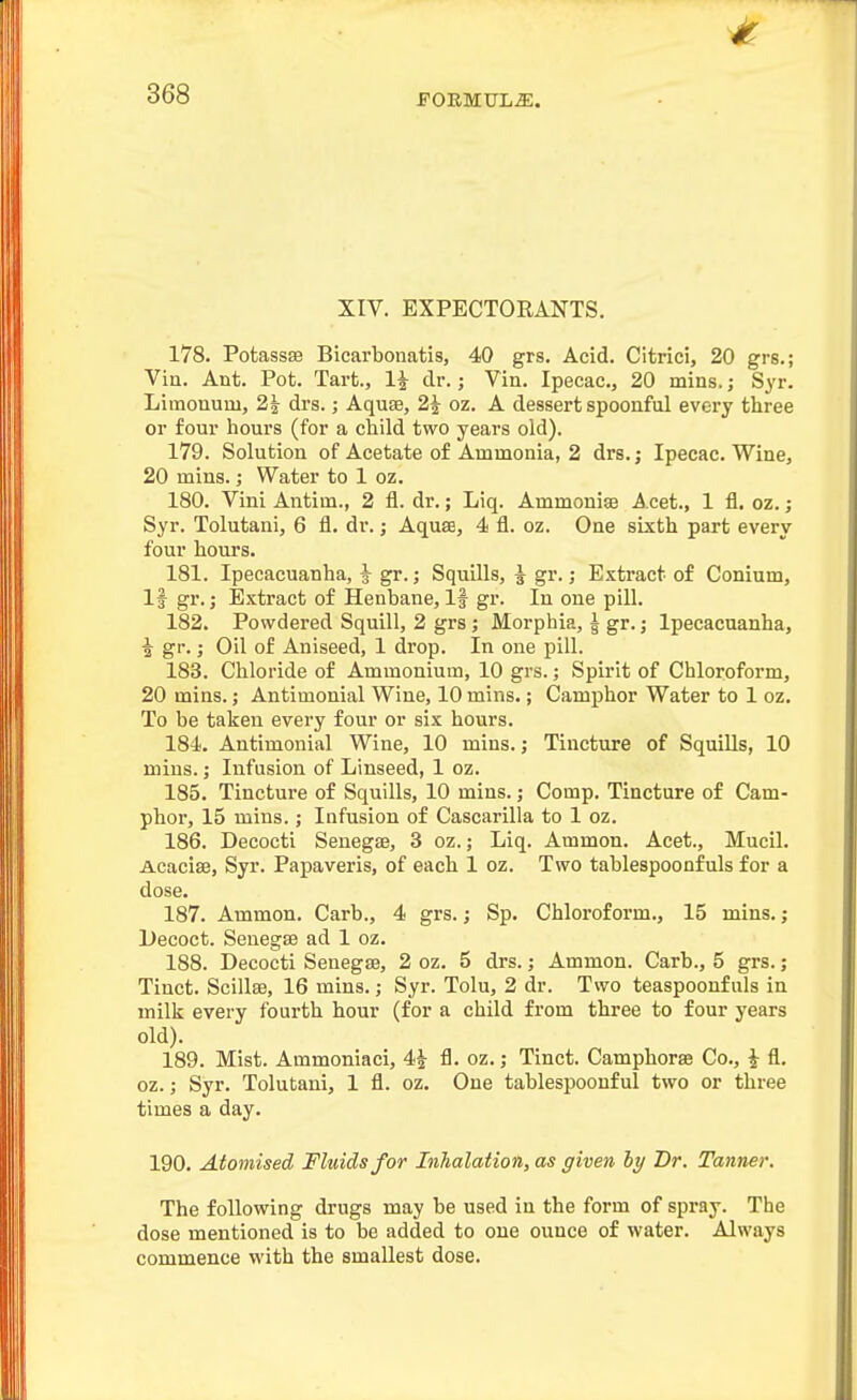 XIV. EXPECTOEANTS. 178. Potassse Bicarbonatis, 40 grs. Acid. Citrici, 20 grs.; Viu. Ant. Pot. Tart., 1^ dr.; Vin. Ipecac, 20 mins.; Syr. Limonum, 2| drs.; Aquae, 2^ oz. A dessertspoonful every three or four hours (for a child two years old). 179. Solution of Acetate of Ammonia, 2 drs.; Ipecac. Wine, 20 mins.; Water to 1 oz. 180. Vini Antim., 2 fl. dr.; Liq. Ammouise Acet., 1 fl. oz. ; Syr. Tolutani, 6 fl. dr.; Aquae, 4 fl. oz. One sixth part every four hours. 181. Ipecacuanha, ^ gr.; Squills, | gr.; Extract of Conium, If gr.; Extract of Henbane, If gr. In one pill. 182. Powdered Squill, 2 grs; Morphia, ^ gr.; Ipecacuanha, i gr.; Oil of Aniseed, 1 drop. In one pill. 183. Chloride of Ammonium, 10 grs.; Spirit of Chloroform, 20 mins.; Antimonial Wine, 10 mins.; Camphor Water to 1 oz. To be taken every four or six hours. 184. Antimonial Wine, 10 mins.; Tincture of SquiUs, 10 mins.; Infusion of Linseed, 1 oz. 185. Tincture of Squills, 10 mins.; Comp. Tincture of Cam- phor, 15 mins.; Infusion of Cascarilla to 1 oz. 186. Decocti Senegae, 3 oz.; Liq. Ammon. Acet., Mucil. Acaciae, Syr. Papaveris, of each 1 oz. Two tablespoonfuls for a dose. 187. Ammon. Carb., 4 grs.; Sp. Chloroform., 15 mins.; Decoct. Senegae ad 1 oz. 188. Decocti Senegae, 2 oz. 5 drs.; Ammon. Carb., 5 grs.; Tinct. Scillse, 16 mins.; Syr. Tolu, 2 dr. Two teaspoonfuls in milk every fourth hour (for a child from three to four years old). 189. Mist. Ammoniaci, 4-^ fl. oz.; Tinct. Camphorae Co., ^ fl, oz.; Syr. Tolutani, 1 fl. oz. One tablespoouful two or three times a day. 190. Atomised Fluids for Inhalation, as given hy Dr. Tanner. The following drugs may be used in the form of spray. The dose mentioned is to be added to one ounce of water. Always commence with the smallest dose.