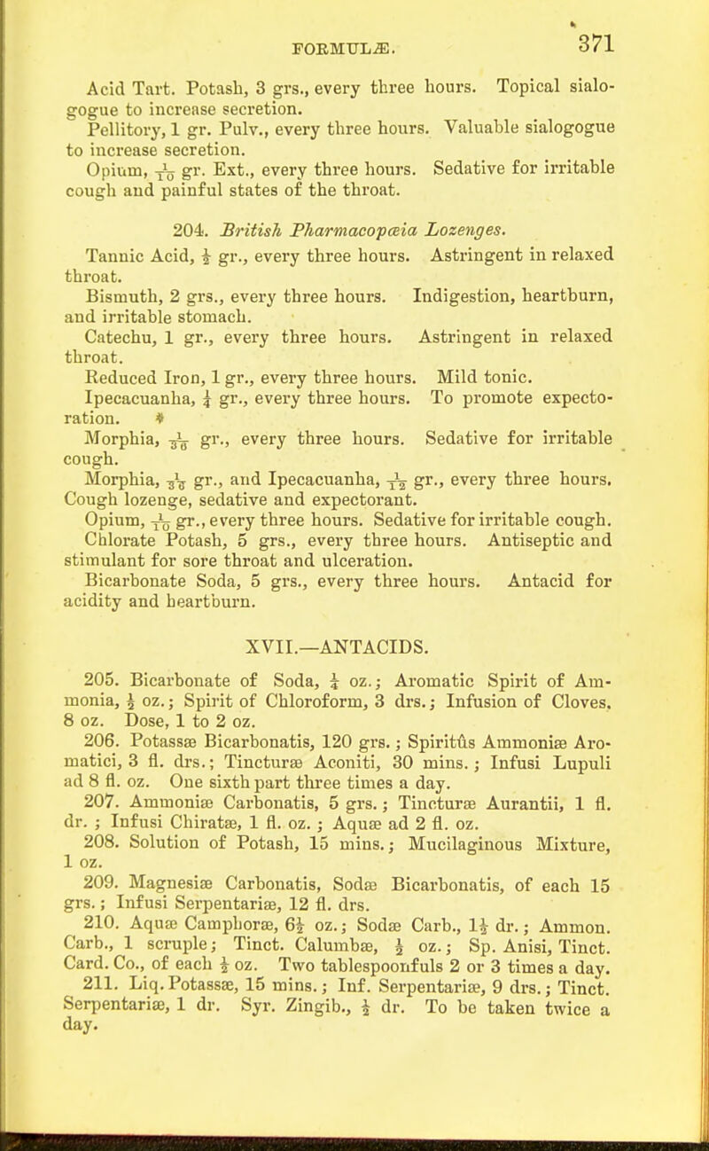 Acid Tart. Potash, 3 grs., every three hours. Topical sialo- gogue to increase secretion. Pellitory, 1 gr. Pulv., every three hours. Valuable sialogogue to increase secretion. Opium, i\j gr. Ext., every three hours. Sedative for irritable cough and painful states of the throat. 204. British PharmacopcBia Lozenges. Tannic Acid, ^ gr., every three hours. Astringent in relaxed throat. Bismuth, 2 grs., every three hours. Indigestion, heartburn, and irritable stomach. Catechu, 1 gr., every three hours. Astringent in relaxed throat. Reduced Iron, 1 gr., every three hours. Mild tonic. Ipecacuanha, \ gr., every three hours. To promote expecto- ration. * Morphia, gr., every three hours. Sedative for irritable cough. Morphia, gr., and Ipecacuanha, -^^ gr., every three hours. Cough lozenge, sedative and expectorant. Opium, gr., every three hours. Sedative for irritable cough. Chlorate Potash, 5 grs., every three hours. Antiseptic and stimulant for sore throat and ulceration. Bicarbonate Soda, 5 grs., every three hours. Antacid for acidity and heartburn. XVII.—ANTACIDS. 205. Bicarbonate of Soda, ? oz.; Aromatic Spirit of Am- monia, 4 oz.; Spirit of Chloroform, 3 drs.; Infusion of Cloves. 8 oz. Dose, 1 to 2 oz. 206. Potassse Bicarbonatis, 120 grs.; Spirit<is Ammonise Aro- matici, 3 fl. drs.; Tincturse Aconiti, 30 mins.; Infusi Lupuli ad 8 fl. oz. One sixth part three times a day. 207. Ammoniaj Carbonatis, 5 grs.; Tincturse Aurantii, 1 fl. dr. ; Infusi Chiratse, 1 fl. oz. ; Aquae ad 2 fl. oz. 208. Solution of Potash, 15 mins.; Mucilaginous Mixture, 1 oz. 209. Magnesise Carbonatis, Soda3 Bicarbonatis, of each 15 grs.; Infusi Serpentarise, 12 fl. drs. 210. Aquffi Camphorse, Q\ oz.; Sodae Carb., 1^ dr.; Ammon. Carb., 1 scruple; Tinct. Calumbae, \ oz.; Sp. Anisi, Tinct. Card. Co., of each i oz. Two tablespoonfuls 2 or 3 times a day. 211. Liq.Potassae, 15 mins.; Inf. Serpentaria;, 9 drs.; Tinct. Serpentarise, 1 dr. Syr. Zingib., \ dr. To be taken twice a day.