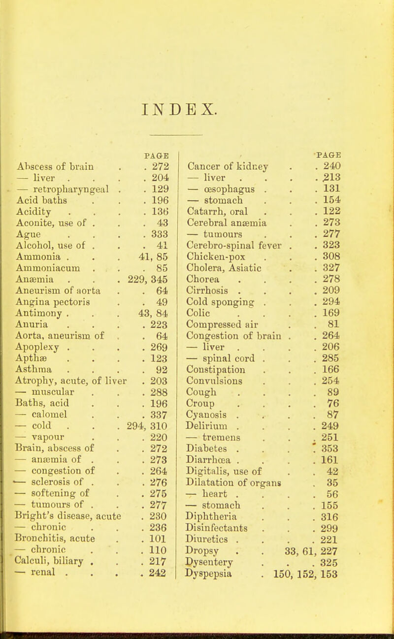 INDEX. PAGE 272 llVGl* . . • 9,04. J. C LI fj^iltti li g Ccl i • 1 Acid bsiths . 196 136 • A.tJ\J ASK Ague . 333 Alcohol, use of . . 41 Ammonia . 41, 85 Ammoniacum . 85 Anaemia 229, 345 Aneurism of aorta . 64 Angina pectoris . 49 Antimony . 43, 84 Anuria . 223 Aorta, aneurism of . 64 Apoplexy . . 269 AptllSB . 123 Asthma . 92 Atrophy, acute, of liver . 203 — muscular . 288 Baths, acid . 196 — calomel . 337 — cold 294, 310 — vapour . 220 Brain, abscess of . 272 — anaemia of . . 273 — congestion of . 264 '— sclerosis of . . 276 — softening of . 275 — tumours of . . 277 Bright's disease, acute . 230 — chronic . 236 Bronchitis, acute . 101 — chronic . 110 Calculi, biliary . . 217 — renal . . 242 •PAGE Cancer of kidney . 240 — liver . .213 — oesophagus . . 131 — stomach . 154 Catarrh, oral . 122 Cerebral anaemia . 273 — tumours . 277 Cerebro-spinal fever . 323 Chicken-pox . 308 Cholera, Asiatic . 327 Chorea . . 278 Cirrhosis . 209 Cold spon^^ing . 294 Colic °. . '. 169 Compressed air . 81 Congestion of brain . 264 — liver 206 — spinal cord . . 285 Constipation . 166 Convulsions . 254 Coueh 89 Croup . 76 Cyanosis . . 87 Delirium . . 249 — tremens . 251 Diabetes . ' 353 Diarrhoea . . 161 Digitalis, use of . 42 Dilatation of organs . 35 — heart . . 56 — stomach . 155 Diphtheria . 316 Disinfectants . 299 Diuretics . . 221 Dropsy 33, 61, 227 Dysentery . 325 Dyspepsia . 150, 152, 153