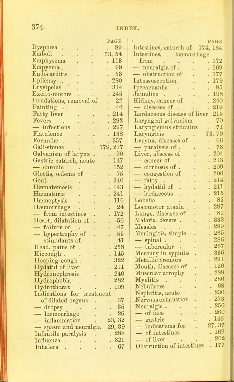 PAGE Dyspnoea . . . .89 Emboli ... 53, 54 Emphysema , . . 113 Empyema . . . .99 Endocarditis . . .53 Epilepsy . . . .280 Erysipelas ' . . . 314 Excito-motors . . . 245 Exudations, removal of . 22 Fainting . . . .46 Fatty liver . . .214 Fevers . . . .292 — infectious . . . 297 Flatulence . . .138 FormulsB .... 357 Gall-stones . . 179,217 Galvanism of larynx . . 70 Gastric catarrh, acute . 147 — chronic . , . 152 Glottis, (Bdema of . .75 Gout . . . .340 Hsematemesis . . . 143 Hsematuria . . . 241 Haemoptysis . . . 116 Haemorrhage . . .24 — from intestines . . 172 Heart, dilatation of . .56 •— failure of . . .47 — hypertrophy of . .55 — stimulants of . .41 Head, pains of . . . 258 Hiccough . . . . 145 Hooping-cough. . . 322 Hydatid of liver . .211 Hydronephrosis . . 240 Hydrophobia . . .282 Hydrothoi-ax . . . 109 Indications for treatment of dilated organs . . 37 — dropsy . . .35 — hsemorrhag'e . . 26 — inflammation . 23, 32 — spasm and neuralgia 29, 39 Infantile paralysis . . 288 Influenza .... 321 Inhalers . . . .67 ' PAGE Intestines, catarrh of 174, 184 Intestines, hasmorrhage from — neuralgia of. — obstruction of Intussusception Ipecacuanha Jaundice . Kidney, cancer of — diseases of . Lardaceous disease of liver Laryngeal galvanism Laryngismus stridulus Laryngitis Larynx, diseases of — paralysis of . Liver, abscess of — cancer of — cirrhosis of . — congestion of — fatty . — hydatid of . — lardaceous . Lobelia Locomotor ataxia Lungs, diseases of Malarial fevers . Measles Meningitis, simple — spinal . — tubercular . Mercury in syphilis Metallic tremors Mouth, diseases of Muscular atrophy Myelitis . Nebulisers Nephritis, acute Nervous exhaustion Neuralgia. — of face — gastric — indications for — of intestines — of liver Obstruction of intestines