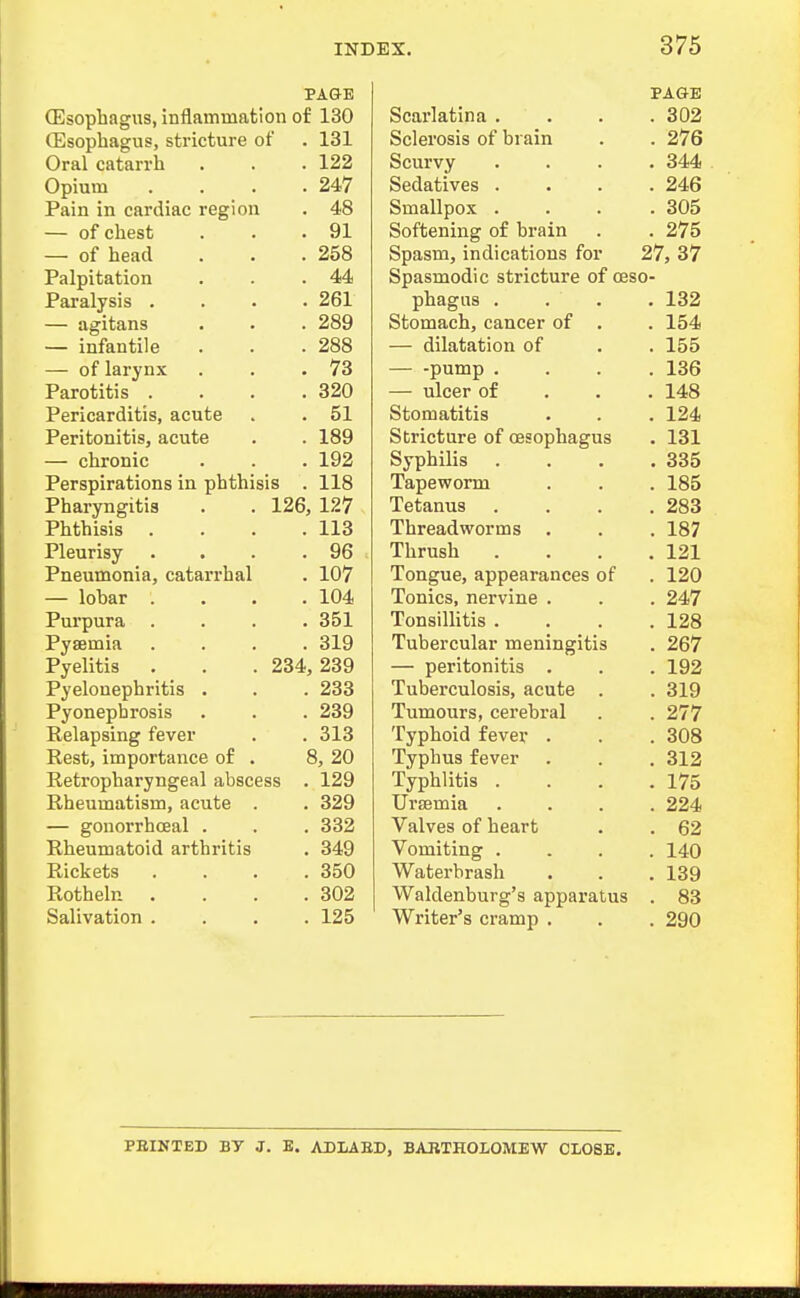 PAGE (Esophagus, inflammation of 130 (Esophagus, stricture of . 131 Oral catarrh . . .122 Opium . . . .247 Pain in cardiac region . 48 — of chest . . .91 — of head . . .258 Palpitation . . .44 Paralysis .... 261 — agitans . . . 289 — infantile . . .288 — of larynx . . .73 Parotitis . . . .320 Pericarditis, acute . . 51 Peritonitis, acute . . 189 — chronic . . . 192 Perspirations in phthisis . 118 Pharyngitis . . 126, 127 Phthisis . . . .113 Pleurisy . . . .96 Pneumonia, catarrhal . 107 — lobar .... 104 Purpura .... 351 Pyaemia . . . .319 Pyelitis . . . 234, 239 Pyelonephritis . . . 233 Pyonephrosis . . . 239 Relapsing fever . . 313 Rest, importance of . 8, 20 Retropharyngeal abscess . 129 Rheumatism, acute . . 329 — gonorrhceal . . . 332 Rheumatoid arthritis . 349 Rickets .... 350 Rotheln . . . .302 Salivation .... 125 PAGE Scarlatina . . 302 Sclerosis of brain Scurvy . 344 Sedatives . . 246 Smallpox . . 305 Softening of brain . 275 Spasm, indications for 27, 37 Spasmodic stricture of ceso- pnagus . . . Stomach, cancer of ISA . 154 — dilatation of 1 Cf . 155 — -pump . . loo — ulcer of . . Stomatitis 1 a A . 124 Stricture of oesophagus . 131 Syphilis . . . . OOO Tapeworm . ioo J. cLcinus ... Threadworms . 187 JLurusli . 121 Tongue, appearances of 1 OA Tonics, nervine . . 247 Tonsillitis . . . . 128 TiiViPTfiilav TYiP'nincrif.iQ 2fi'7 — peritonitis . . 192 Tuberculosis, acute . . 319 Tumours, cerebral . 277 Typhoid fever . . 308 Typhus fever . 312 Typhlitis . . 175 Uraemia . 224 Valves of heart . 62 Vomiting . . 140 Waterbrash . 139 Waldenburg's apparatus . 83 Writer's cramp . . 290 PBINTED BT J. E. ADIAED, BARTHOLOMEW CLOSE.