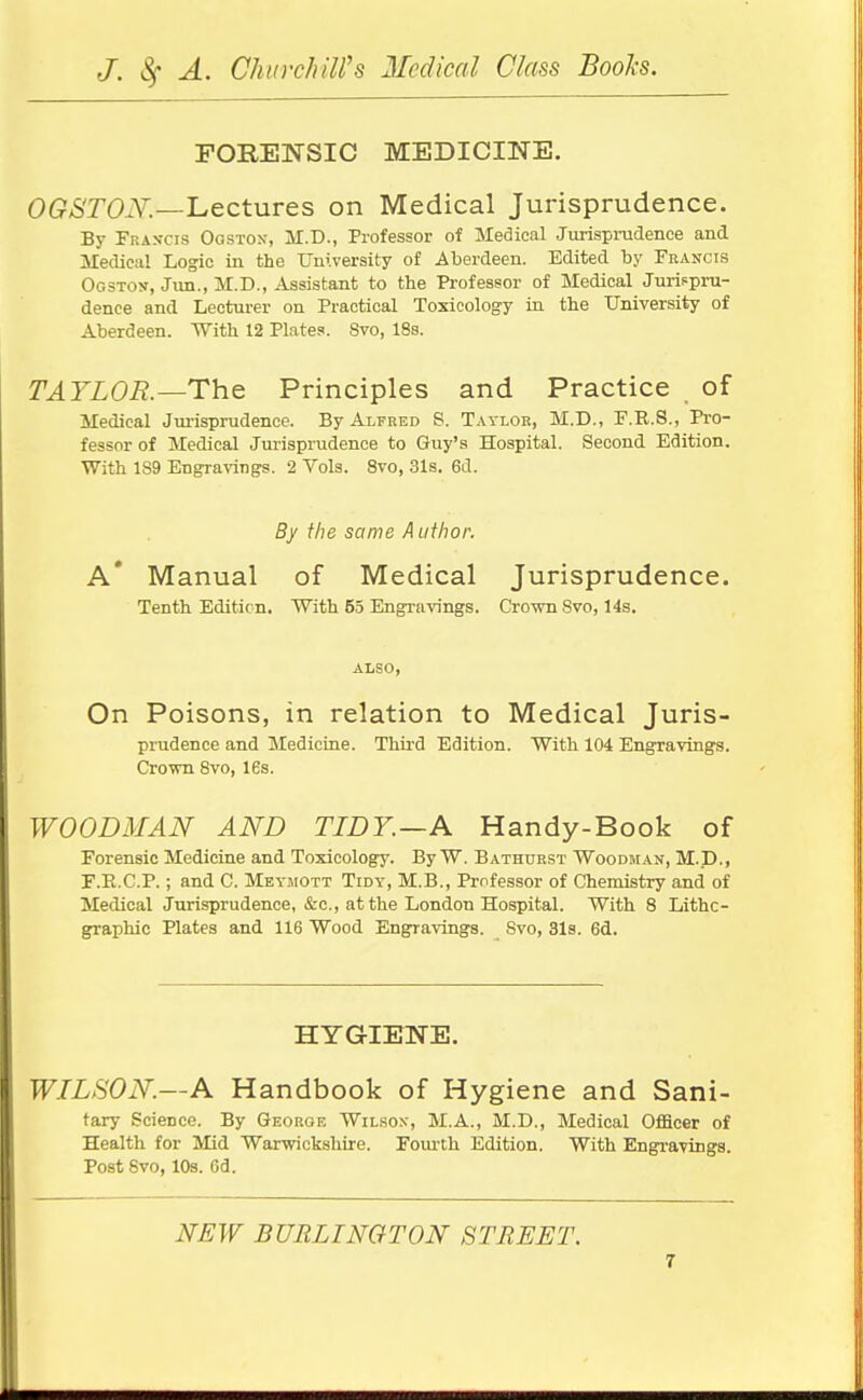 FORENSIC MEDICINE. 0(?/STO.V.—Lectures on Medical Jurisprudence. By Fhakcis Oostox, M.D., Professor of Medical Jurispi-udence and Medical Logic iii the University of Aberdeen. Edited by Francis Ogstos, Jim., M.D., Assistant to the Professor of Medical Jurispru- dence and Lecturer on Practical Toxicology in the University of Aberdeen. With 12 Plates. 8vo, 18s. TAYLOR.—The. Principles and Practice of Medical Jui-isprudence. By Alfred S. Taylor, M.D., F.R.8., Pi'O- fessor of Medical Jurisprudence to Guy's Hospital. Second Edition. With 189 Engravings. 2 Vols. 8vo, 31s. 6d. By the same Author. a' Manual of Medical Jurisprudence. Tenth Edition. With 55 Engravings. Crown Svo, 14s. ALSO, On Poisons, in relation to Medical Juris- prudence and Medicine. Third Edition. With 104 Engravings. Crown 8vo, IBs. WOODMAN AND TIDY.—A Handy-Book of Forensic Medicine and Toxicology. By W. Bathurst Woodman, M.D., F.E.C.P.; and C. Meymott Tidy, M.B., Professor of Chemistry and of Medical Jurisprudence, &c., at the London Hospital. With 8 Lithe- graphic Plates and 116 Wood Engravings. Svo, 31s. 6d. HYGIENE. WILSON.—A Handbook of Hygiene and Sani- tary Science. By George Wil.sox, M.A., M.D., Medical Officer of Health for Mid Warwickshire. Fom-th Edition. With Engravings. Post Svo, lOa. 6d. NEW BURLINGTON STREET.
