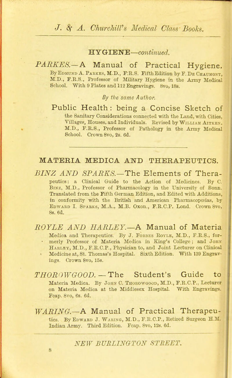 H Y GIENE —continued. PARKES.—A Manual of Practical Hygiene. ByEDMUNDA. Parkes, M.D., F:R.S. Fifth Edition by F. De Chaumont, M.D., F.E.S., Professor of Military Hygiene in the Army Medical School. With 9 Plates and 112 Engravingfs. 8vo, 188. By the same Author. Public Health : being a Concise Sketch of the Sanitary Considerations connected with the Land, with Cities, Villages, Houses, and Individuals. Revised by William Aitke.n, M.D., F.R.S., Professor of Pathologry in the Army Medical School. Crown Svo, 2s. 6d. MATERIA MEDICA AND THERAPEUTICS. BINZ AND SPARKS.—The Elements of Thera- peutics: a CUnical Guide to the Action of Medicines. By C. BiNZ, M.D., Professor of Pharmacology in the University of Bonn. Translated from the Fifth German Edition, and Edited with Additions, in conformity with the British and American Pharmacopoeias, by Edwabd I. Spabks, M.A., M.B. Oxon., F.E.C.P. Lend. Crown Svo, 8s. 6d. BOYLE AND HARLEY.—A Manual of Materia Medica and Therapeutics. By J. Forbes Royle, M.D., P.E.S., for- • merly Professor of Materia Medica in King's College; and Joh.v Harlby, M.D., P.R.C.P., Physician to, and Joint Lecturer on Clinical « Medicine at, St. Thomas's Hospital. Sixth Edition. With 139 Engrav- ings. Crown Svo, 15s. THOBOWGOOD.—The Student's Guide to Materia Medica. By John- C. Thorowgood, M.D., F.R.C.P., Lecturer on Materia Medica at the Middlesex Hospital. With Engravingrs. Fcap. 870, es. 6d. ■ WABING.—A Manual of Practical Therapeu- tics. By Edward J. Waking, M.D., F.R.C.P., Retiied Sm-geon H.M. Indian Army. Third Edition. Fcap. Svo, 12s. 6d. NUIV BURLINGTON STREET.