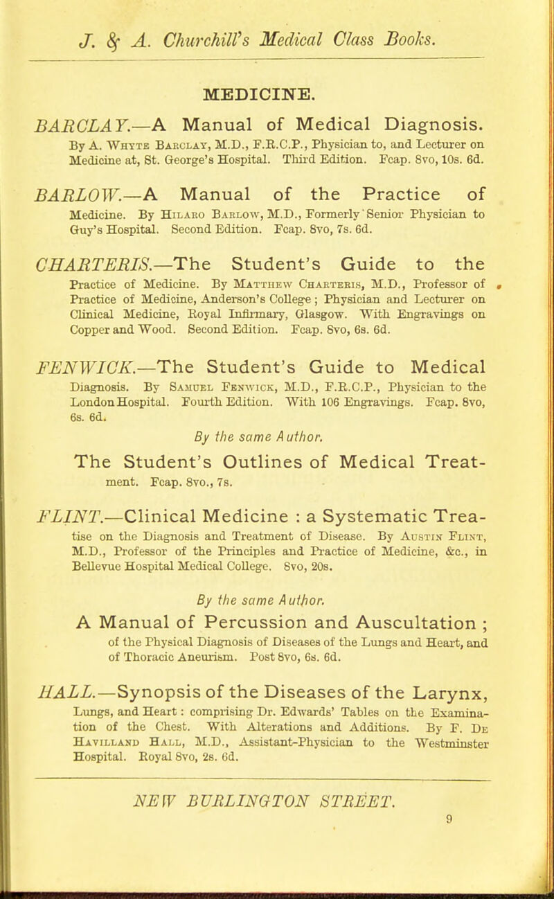 MEDICINE. BARCLAY—A Manual of Medical Diagnosis. By A. Whtte Barclay, M.D., F.R.C.P., Physician to, and Lecturer on Medicine at, St. George's Hospital. Third Edition. Fcap. 8vo, 10s. 6d. BARLOW.—A Manual of the Practice of Medicine. By Hilaro Barlow, M.D., Formerly Senior Physician to Guy's Hospital, Second Edition. Fcap. 8vo, 7s. 6d. CHARTERIS.—The Student's Guide to the Practice of Medicine. By Matthew Chartekls, M.D., Professor of Practice of Medicine, Anderson's College ; Physician and Lecturer on Clinical Medicine, Royal Inflnnary, Glasgow. With Engravings on Copper and Wood. Second Edition. Fcap. 8vo, 68. 6d. FENWICK.—The Student's Guide to Medical DiagnoBis. By Samuel Fenwick, M.D., F.E.C.P., Physician to the London Hospital. Fourth Edition. With 106 Engravings. Fcap. 8vo, 6s. 6d. By the same A uthor. The Student's Outlines of Medical Treat- ment. Fcap. 8yo., 7s. FLINT.—Clinical Medicine : a Systematic Trea- tise on the Diagnosis and Treatment of Disease. By Alstim Flint, M.D., Professor of the Principles and Practice of Medicine, &c., in Bellevue Hospital Medical College. 8vo, 20s. By the same A utjior. A Manual of Percussion and Auscultation ; of the Physical Diagnosis of Diseases of the Lungs and Heart, and of Thoracic Aneurism. Post 8vo, 6s. 6d. HALL.—Synopsis of the Diseases of the Larynx, Lungs, and Heart: comprising Dr. Edwards' Tables on the Examina- tion of the Chest. With Alterations and Additions. By F. De Havilland Hall, M.D., Assistant-Physician to the Westminster Hospital. Eoyal 8vo, 2s. 6d. NEW BURLINGTON STREET.