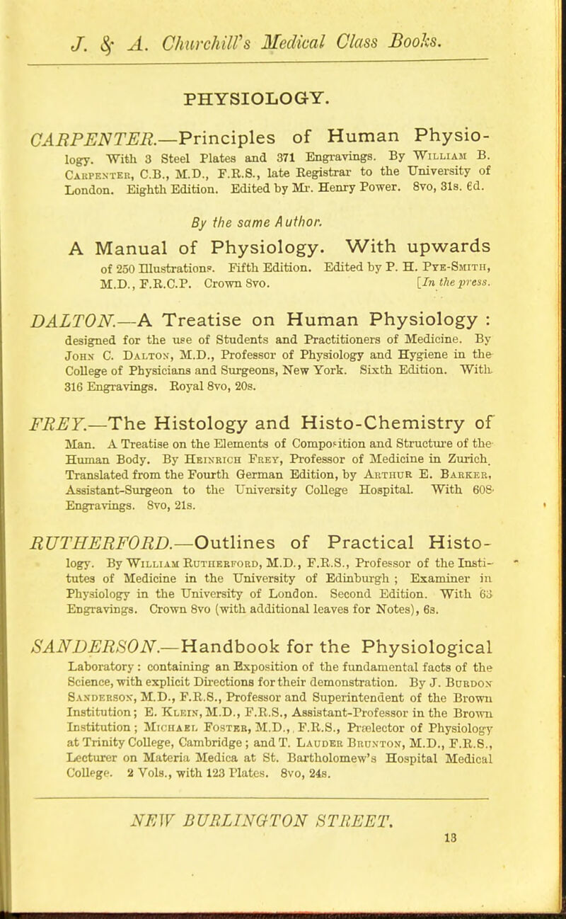 PHYSIOLOGY. CABPENTJSR.—Principles of Human Physio- logy. With 3 Steel Plates and 371 Engravings. By William B. Caupe.nter, C.B., M.D., F.R.8., late Registrai- to the University of London. Eighth Edition. Edited by Mi-. Henry Power. 8vo, 31b. ed. By the same A uthor. A Manual of Physiology. With upwards of 250 Illustrations'. Fifth Edition. Edited by P. H. Pye-Smith, M.D., F.R.C.P. Crown Svo. [In the press. DALTON.—A Treatise on Human Physiology : designed for the use of Students and Practitioners of Medicine. By John- C. Dalton, M.D., Professor of Physiology and Hygiene in the College of Physicians and Surgeons, New York. Sixth Edition. With 316 Engi-avings. Royal 8vo, 20s. FREY.—Th.& Histology and Histo-Chemistry of Man. A Treatise on the Elements of Composition and Structure of the Human Body. By Heinrich Erey, Professor of Medicine in Zurich. Translated from the Fourth German Edition, by Arthur E. Barker, Assistant-Surgeon to the University College Hospital. With 60S' Engravings. 8vo, 21s. RUTHERFORD.—Outlines of Practical Histo- logry. By William Rni'iiEBFORD, M.D., F.R.S., Professor of the Insti- tutes of Medicine in the University of Edinburgh ; Examiner in Physiology in the University of London. Second Edition. With 6o Engravings. Crown 8vo (with additional leaves for Notes), 63. SANDERSON.—ll3,ndhook for the Physiological Laboratory : containing an Exposition of the fundamental facts of the Science, with explicit Directions for their demonstration. By J. Burdox Sanderson', M.D., F.R.S., Professor and Superintendent of the Brown Institution; E. Klein, M.D., F.R.S., Assistant-Professor in the Brown Institution ; Michael Foster, M.D.,. F.R.S., Pi-relector of Physiology at Trinity College, Cambridge ; andT. Lauder Brd.vton, M.D., F.R.S., Lecturer on Materia Medica at St. Bai-tholomew's Hospital Medical College. 2 Vols., with 123 Plates. 8vo, 24s. NEW BURLINGTON STREET.