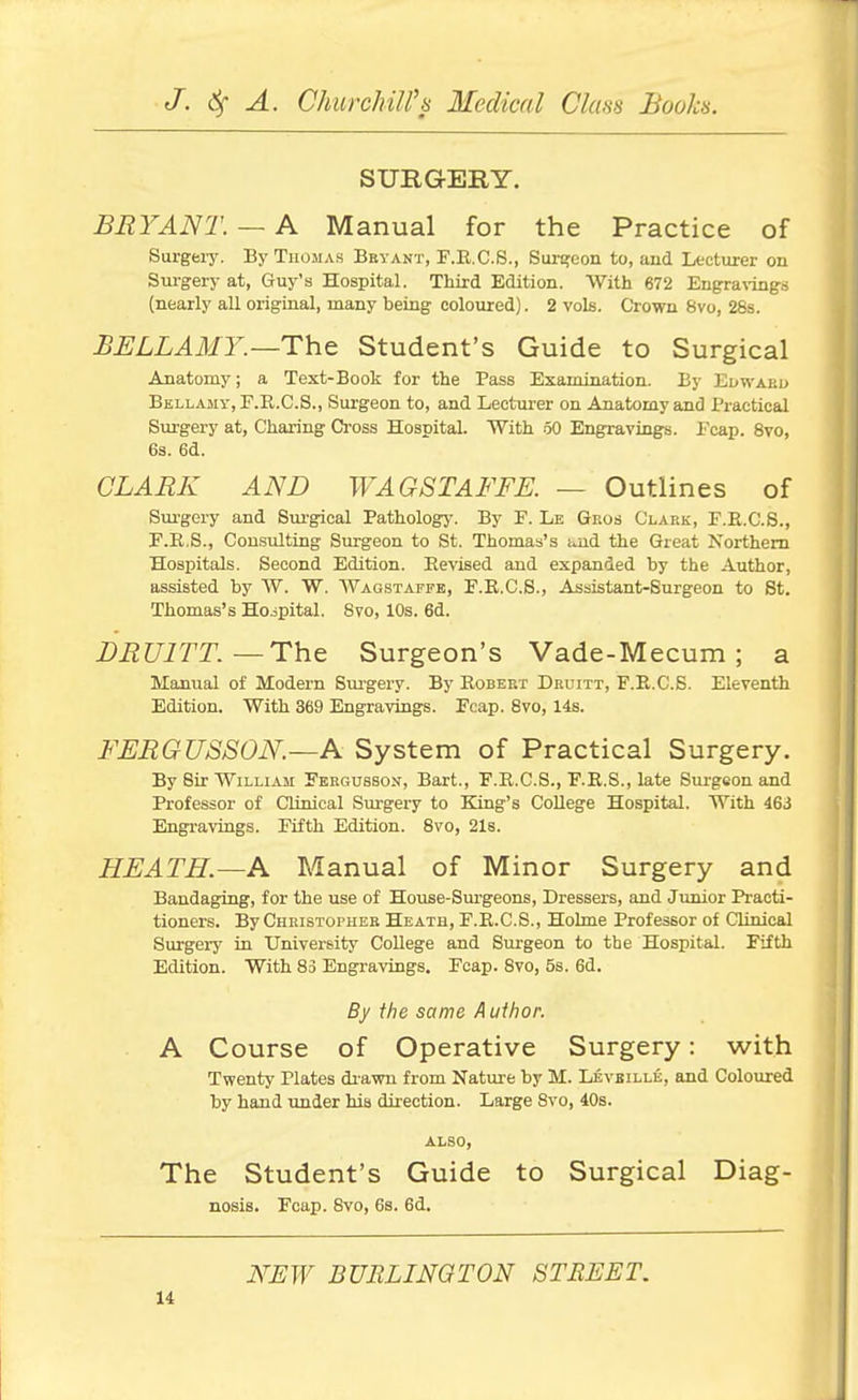 SURGERY. BRYANT. — A Manual for the Practice of Surgeiy. By Thomas Beyant, F.E.C.S., Surgeon to, and Lecturer on Sm-gery at, Guy's Hospital. Third Edition. With 672 Enera\'ing.s (nearly all original, many being coloured). 2 vols. Crown 8vo, 28s. BELLAMY.—Th.Q Student's Guide to Surgical Anatomy; a Test-Book for the Pass Examination. By Edwaku Bellamy, F.R.C.S., Surgeon to, and Lecturer on Anatomy and Practical Surgery at, Charing Cross Hospital. With .50 Engravings. Pcap. 8vo, 6s. 6d. CLARK AND WAGSTAFFE. — Outlines of Surgery and Siu'gical Pathology. By F. Le Gkos Clark, F.E.C.8., F.E.S., Consulting Surgeon to St. Thomas's i^ud the Great Northern Hospitals. Second Edition. Eevised and expanded by the Author, assisted by W. W. Wagstaffe, F.E.C.S., Assistant-Surgeon to St. Thomas's Hoipital. 8vo, 10s. 6d. DRUlTT.—Th.Q Surgeon's Vade-Mecum; a Manual of Modern Surgery. By Robert Druitt, F.R.C.S. Eleventh Edition. With 369 Engravings. Fcap. 8vo, 14s. FERGUSSON.—A System of Practical Surgery. By Sir William Fbrgusson, Bart., F.E.G.S., F.E.S., late Surgeon and Professor of Clinical Surgery to King's College Hospital. With 463 Engravings. Fifth Edition. 8vo, 21s. HEATH.—A Manual of Minor Surgery and Bandaging, for the use of House-Sm'geons, Dressers, and Junior Practi- tioners. By Christopher Heath, F.E.C.S., Holme Professor of Clinical Surgery in University College and Surgeon to the Hospital. Fifth Edition. With 83 Engravings. Fcap. Svo, 5s. 6d. By the same Author. A Course of Operative Surgery: with Twenty Plates drawn from Nature by M. Levbille, and Coloured by hand under his direction. Large Svo, 40s. ALSO, The Student's Guide to Surgical Diag- nosis. Fcap. Svo, 6s. 6d. NFW BURLINQTON STREET.
