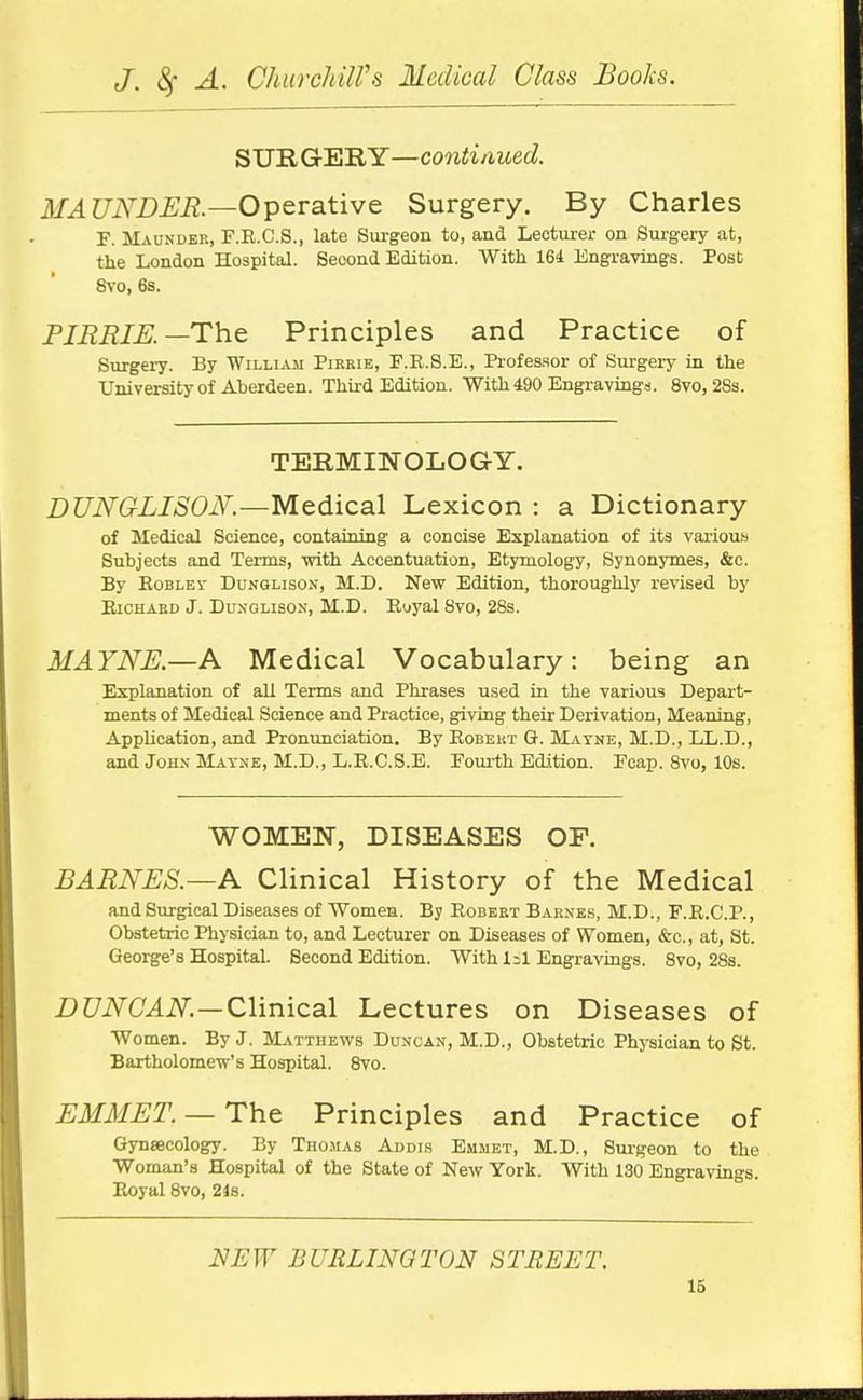 SURGERY—contiaued. MAUND£It.—Operative Surgery. By Charles F. Maunder, F.R.C.S., late Surgeon to, and Lecturer on Surgery at, the London Hospital. Second Edition. With 161 Engravings. Post &i-o, 6s. FIBRIK—Th.Q Principles and Practice of Surgery. By William Pirrie, F.R.S.E., Professor of Surgery in the University of Aberdeen. Third Edition. With 490 Engravings. 8vo, 28s. TERMINOLOGY. DUNGLISON.—Medical Lexicon : a Dictionary of Medical Science, containing a concise Explanation of its various Subjects and Terms, vrith Accentuation, Etymology, Synonymes, &c. By EoBLEV DuNGLisON, M.D. New Edition, thoroughly revised by EiCHABD J. DuNGLisON, M.D. Eoyal 8vo, 28s. MAYNE.—A Medical Vocabulary: being an Explanation of all Tenns and Phrases used in the various Depart- ments of Medical Science and Practice, giving their Derivation, Meaning, Application, and Pronimciation. By Eobeut Q-. Mayne, M.D., LL.D., and John Matne, M.D., L.E.C.8.E. Fourth Edition. Fcap. 8vo, 10s. WOMEN, DISEASES OF. BARNES.—A Clinical History of the Medical and Surgical Diseases of Women. By Eobeet Barnes, M.D., F.E.C'.P., Obstetric Physician to, and Lecturer on Diseases of Women, &c., at, St. George's Hospital. Second Edition. With I2I Engravings. 8vo, 288. Z)C7iV^(I4iV.—Clinical Lectures on Diseases of Women. By J. Matthews Duncan, M.D., Obstetric Physician to St. Bartholomew's Hospital. 8vo. EMMET. — The Principles and Practice of Gynaecology. By Tho.mas Audis Emmet, M.D., Surgeon to the Woman's Hospital of the State of New York. With 130 Engi-avings. Eoyal 8vo, 248. NEW BURLINGTON STREET.