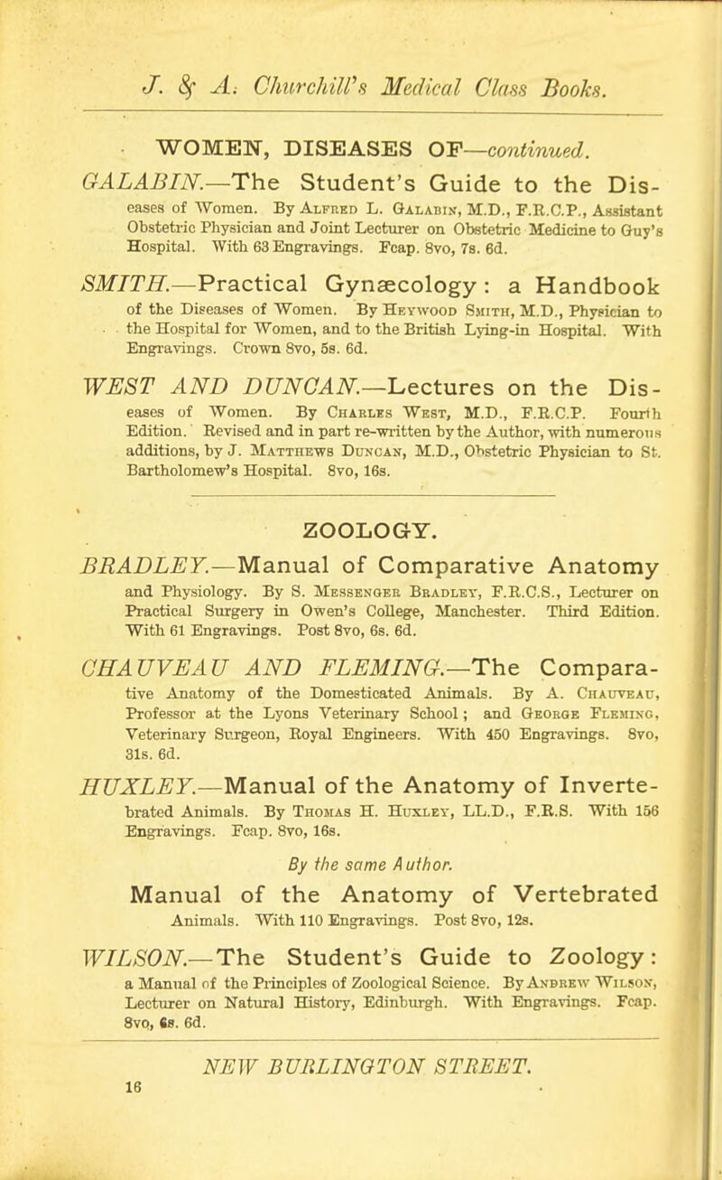 WOMEN, DISEASES OF—continued. GALABIK—The Student's Guide to the Dis- eases of AVoraen. By Alfred L. Galabin, M.D., F.R.C.P,, Assistant Obstetric Physician and Joint Lecturer on Obstetric Medicine to Guy's Hospital. With 63 Engravings. Fcap. 8vo, 7s. 6d. SMITH.—Practical Gynaecology : a Handbook of the Diseases of Women. By Heywood Smith, M.D., Physician to ■ the Hospital for Women, and to the British Lying-in Hospital. With Engravings. Crown 8vo, 5s. 6d. WEST AND DUNCAN.—'Lectures on the Dis- eases of Women. By Charles West, M.D., F.R.C.P. Fourth Edition. Revised and in part re-written by the Author, with numeron s additions, by J. Matthews Duncan, M.D., Obstetric Physician to St. Bartholomew's Hospital. 8vo, 16s. ZOOLOGY. BRADLEY.—Manual of Comparative Anatomy and Physiology. By S. Messengbe Bradley, F.R.C.S., Lecturer on Practical Surgery in Owen's College, Manchester. Third Edition. With 61 Engravings. Post Svo, 6s. 6d. OHAUVEAU AND FLEMING.—The Compara- tive Anatomy of the Domesticated Animals. By A. Chauveau, Professor at the Lyons Veterinary School; and George Fleming, Veterinary Surgeon, Royal Engineers. With 450 Engravings. Svo, 31s. 6d. HUXLEY.—Manual of the Anatomy of Inverte- brated Animals. By Thomas H. Huxlev, LL.D., F.R.S. With 156 Engravings. Fcap. Svo, 16s. By the same Auihor. Manual of the Anatomy of Vertebrated Animals. With 110 Engravings. Post Svo, 128. WILSON.—The Student's Guide to Zoology: a Manual nf the Pi'inciples of Zoological Science. By Andrew Wilson, Lecturer on Natural History, Edinburgh. With Engravings. Fcap. 8vQ, 6s. 6d. NEW BURLINGTON STREET.