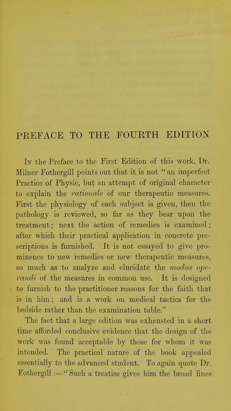 PREFACE TO THE FOURTH EDITION In the Preface to the First Edition of this work, Dr. Milner Fothergill points out that it is not  an imperfect Practice of Physic, but an attempt of original character to explain the rationale of our therapeutic measures. First the physiology of each subject is given, then the pathology is reviewed, so far as they bear upon the treatment; next the action of remedies is examined; after which their practical application in concrete pre- scriptions is furnished. It is not essayed to give pro- minence to new remedies or new therapeutic measures, so much as to analyze and elucidate the modus ope- randi of the measures in common use. It is designed to furnish to the practitioner reasons for the faith that is in him; and is a work on medical tactics for the bedside rather than the examination table. The fact that a large edition was exhausted in a short time afiforded conclusive evidence that the design of the work was found acceptable by those for whom it was intended. The practical nature of the book appealed essentially to the advanced student. To again quote Dr. FothergiU :— Such a treatise gives him the broad lines