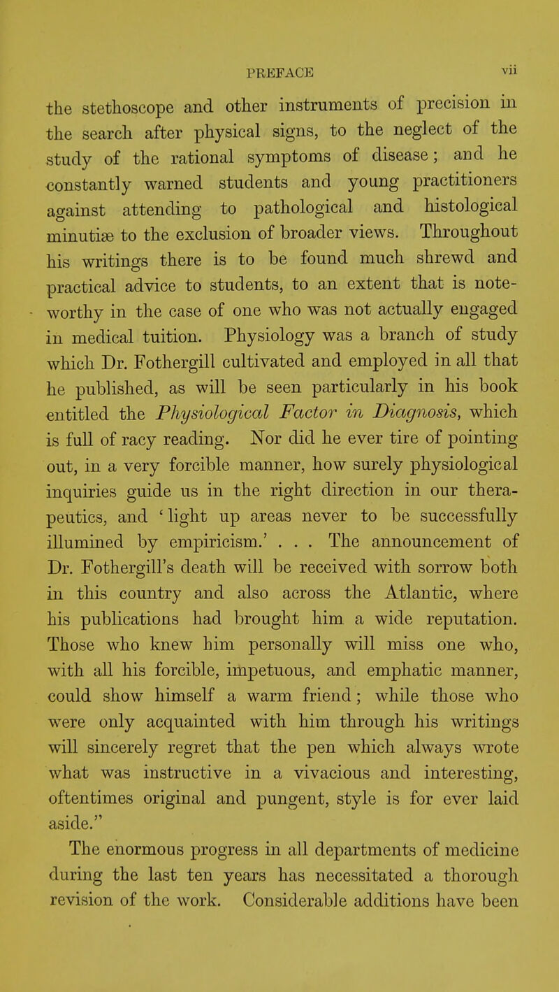 PREFACE vu the Stethoscope and other instruments of precision in the search after physical signs, to the neglect of the study of the rational symptoms of disease; and he constantly warned students and young practitioners against attending to pathological and histological minuti^ to the exclusion of broader views. Throughout his writings there is to be found much shrewd and practical advice to students, to an extent that is note- worthy in the case of one who was not actually engaged in medical tuition. Physiology was a branch of study which Dr. Fothergill cultivated and employed in all that he published, as will be seen particularly in his book entitled the Physiological Factor in Diagnosis, which is full of racy reading. Nor did he ever tire of pointing out, in a very forcible manner, how surely physiological inquiries guide us in the right direction in our thera- peutics, and ' light up areas never to be successfully illumined by empiricism.' . . . The announcement of Dr. Fothergill's death will be received with sorrow both in this country and also across the Atlantic, where his publications had brought him a wide reputation. Those who knew him personally will miss one who, with all his forcible, impetuous, and emphatic manner, could show himself a warm friend; while those who were only acquainted with him through his writings will sincerely regret that the pen which always wrote what was instructive in a vivacious and interesting, oftentimes original and pungent, style is for ever laid aside. The enormous progress in all departments of medicine during the last ten years has necessitated a thorough revision of the work. Considerable additions have been