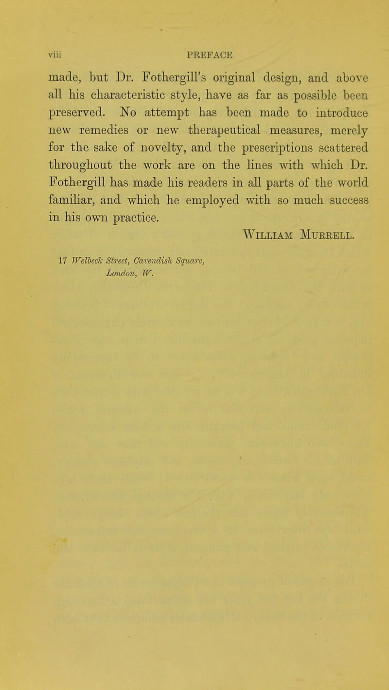 made, but Dr. Fothergill's original design, and above all his characteristic style, have as far as possible been preserved. No attempt has been made to introduce new remedies or new therapeutical measures, merely for the sake of novelty, and the prescriptions scattered throughout the work are on the lines with which Dr. Fothergill has made his readers in all parts of the world familiar, and which he employed with so much success in his own practice. William Murrell. 17 TVelbeck Street, Cavendish Square, London, W.