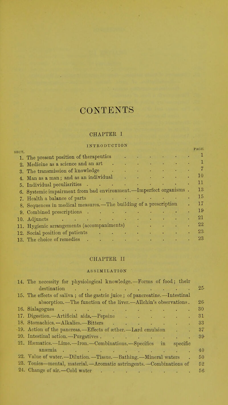 CONTENTS CHAPTER I INTRODTJCTION PAGE. SECT. 1. The present position of therapeutics 2. Medicine as a science and an art 3. The transmission of knowledge 4. Man as a man; and as an individual 5. Individual peculiarities 6. Systemic impairment from bad environment.—Imperfect organisms 7. Health a balance of parts 8. Sequences in medical measures.—The building of a prescription 9. Combined prescriptions 10. Adjuncts 11. Hygienic arrangements (accompaniments) .... 12. Social position of patients ....... 13. The choice of remedies CHAPTER II ASSIMILATION 14. The necessity for physiological knowledge.—Forms of food; their destination .......... 25' 15. The effects of saliva ; of the gastric juice ; of pancreatine.—Intestinal absorption.—The function of the liver.—Allchin's observations. 26- 16. Sialagogues ........... 30 17. Digestion.—Artificial aids.—Pepsine ...... 31 18. Stomachics.—Alkalies.—Bitters 33 19. Action of the pancreas.—Effects of aether.—Lard emulsion . . 37 20. Intestinal action.—Purgatives 39' 21. Haematics.—Lime.—Iron.—Combinations.—Specifics in specific ansemia ........... 40 22. Value of water.—Dilution.—Tissue.—Bathing.—Mineral waters . 50 23. Tonics—mental, material.—Aromatic astringents.—Combinations of 52 24. Change of air.—Cold water 5ft