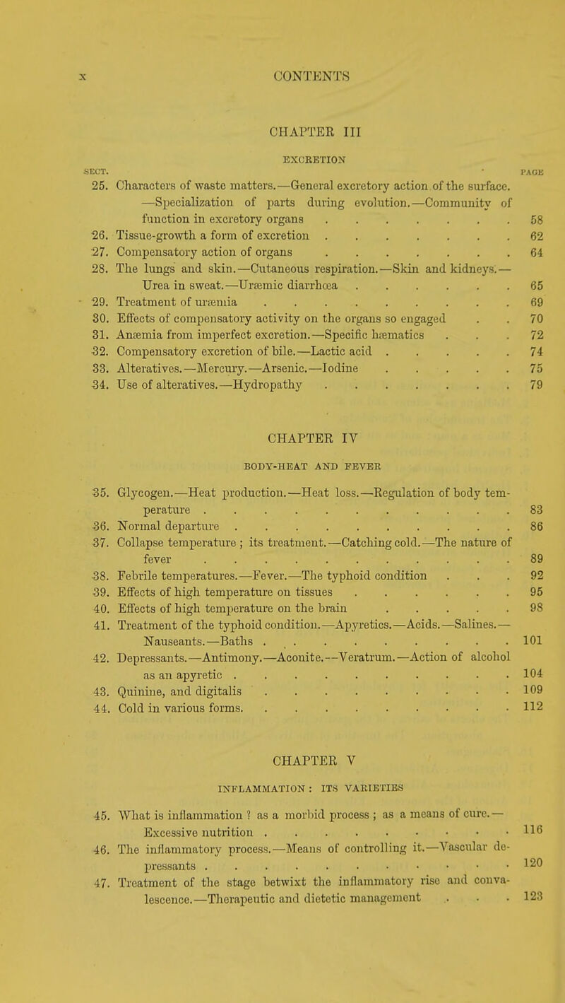 CHAPTER III EXCEETION -SECT. • PACE 25. Characters of waste matters.—General excretory action of the surface. —Specialization of parts during evolution.—Community of function in excretory organs 58 26. Tissue-growth a form of excretion ....... 62 27. Compensatory action of organs 64 28. The lungs and skin.—Cutaneous respiration.—Skin and kidneys:— Urea in sweat. —Ursemic diarrhcea 65 29. Treatment of urtemia ......... 69 30. Effects of compensatory activity on the organs so engaged . . 70 31. Anjemia from imperfect excretion.—Specific haematics ... 72 32. Compensatory excretion of bile.—Lactic acid 74 33. Alteratives.—Mercury.—Arsenic.—Iodine 75 34. Use of alteratives.—Hydropathy 79 CHAPTER IV BODY-HEA.T AND FEVER 35. Glycogen.—Heat production.—Heat loss.—Regulation of body tem- peratiire 83 36. Normal departure 86 37. Collapse temperature ; its treatment.—Catching cold.—The nature of fever 89 38. Febrile temperatures.—Fever.—The typhoid condition ... 92 39. Effects of high temperature on tissues ...... 95 40. Effects of high temperature on the brain 98 41. Treatment of the typhoid condition.—Apyretics.—Acids.—Salines.— Nauseants.—Baths . . . . . . . . .101 42. Depressants.—Antimony.—Aconite.—Veratrum.—Action of alcohol as an apyretic 104 43. Quinine, and digitalis 109 44. Cold in various forms 112 CHAPTER V INFLAMMATION : ITS VARIETIES 45. What is inflammation ? as a morliid process ; as a means of cure.— Excessive nutrition 11*5 46. The inflammatory process.—Means of controlling it.—Vascular de- pressants 120 47. Treatment of the stage betwixt the inflammatory rise and conva- lescence.—Therapeutic and dietetic management . . 123
