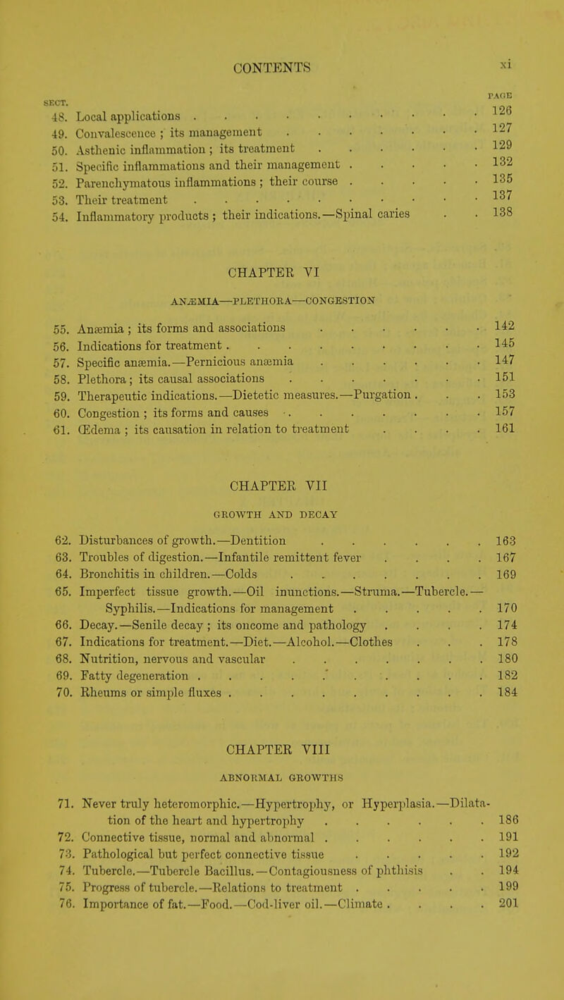 SECT. 48. Local applications 49. Convalescence ; its management 50. Asthenic inflammation ; its treatment 51. Specific inflammations and their management 52. Parenchymatous inflammations ; their course 53. Theii treatment 54. Inflammatory products ; their indications.—Spinal caries PAflE 126 127 129 132 135 137 138 CHAPTER VI ANiEMIA—PLETHOEA—CONGESTIOIT 55. Anffimia ; its forms and associations 142 56. Indications for treatment 145 57. Specific anjemia.—Pernicious anaemia 147 58. Plethora; its causal associations 151 59. Therapeutic indications.—Dietetic measures.—Purgation. . .153 60. Congestion ; its forms and causes ■ 157 61. (Edema ; its caiisation in relation to treatment .... 161 CHAPTER VII GROWTH AND DECAY 62. Disturbances of growth.—Dentition 168 63. Troubles of digestion.—Infantile remittent fever .... 167 64. Bronchitis in children.—Colds 169 65. Imperfect tissue growth.—Oil inunctions.—Struma.—Tubercle.— Syphilis.—Indications for management ..... 170 66. Decay.—Senile decay ; its oncome and pathology .... 174 67. Indications for treatment.—Diet.—Alcohol.—Clothes . . . 178 68. Nutrition, nervous and vascular 180 69. Fatty degeneration . . . . .' . . . . .182 70. Rheums or simple fluxes 184 CHAPTER VIII ABNORMAL GROWTHS 71. Never truly heteromorphic.—Hypertroiihy, or Hyperplasia.—Dilata- tion of the heart and hypertrophy ...... 186 72. Connective tissue, normal and aT)normal 191 73. Pathological but perfect connective tissiie 192 74. Tubercle.—Tubercle Bacillus. —Contagiousness of phtliisis . . 194 75. Progress of tubercle.—Relations to treatment 199 76. Importance of fat.—Food.—Cod-liver oil.—Climate. . . . 201