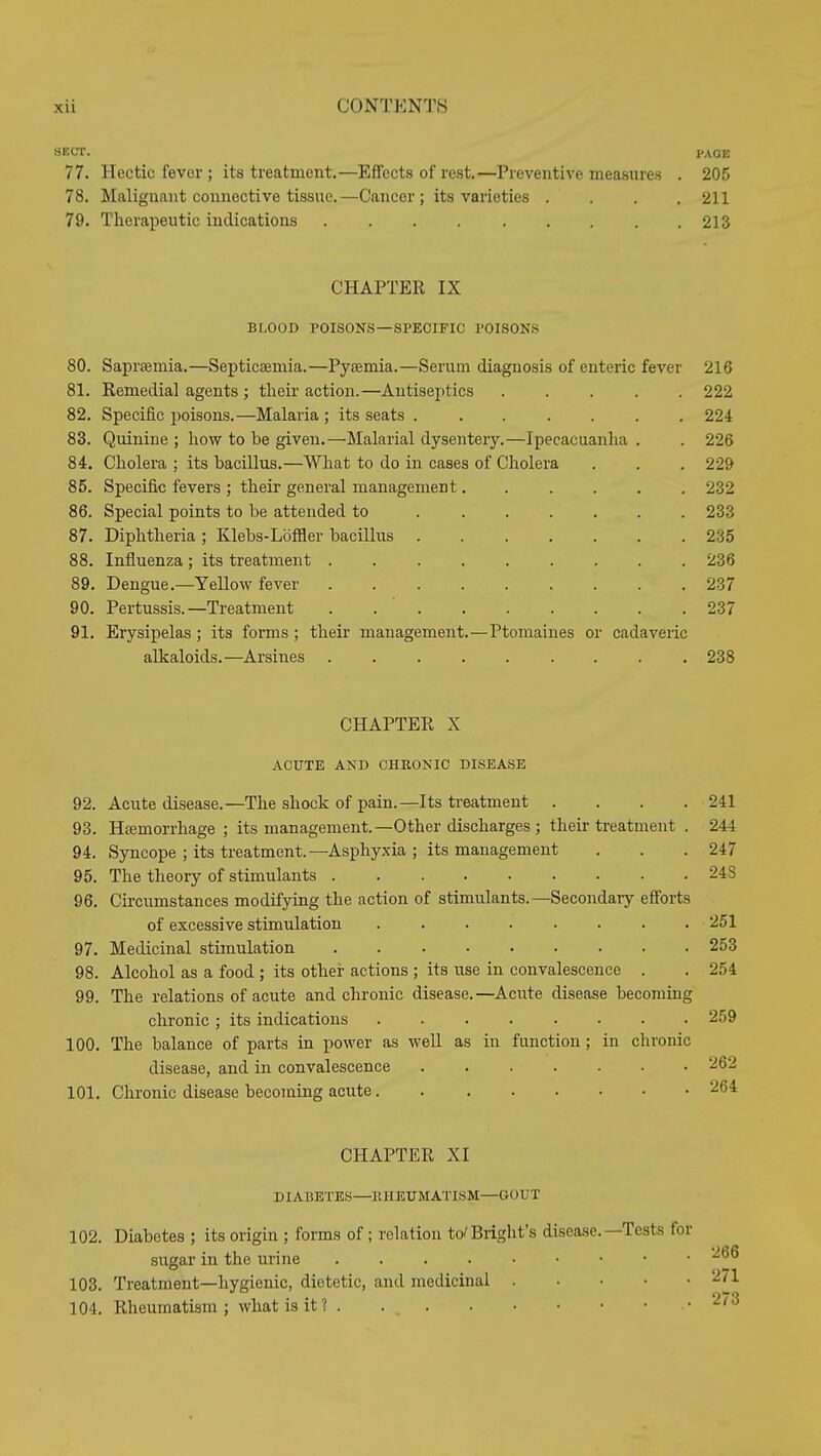 SECT. PAGE 77. Hectic fever ; its treatment.—Effects of rest.—Preventive measures . 205 78. Malignant connective tissue.—Cancer; its varieties .... 211 79. Therapeutic indications 213 CHAPTER IX BLOOD POISONS—SPECIFIC POISONS 80. Sapraemia.—Septicaemia.—Pytemia.—Serum diagnosis of enteric fever 216 81. Remedial agents ; their action.—Antiseptics ..... 222 82. Specific poisons.—Malaria ; its seats ....... 224 83. Quinine ; how to be given.—Malarial dysentery.—Ipecacuanha . . 226 84. Cholera ; its bacillus.—What to do in cases of Cholera . . . 229 85. Specific fevers ; their general management...... 232 86. Special points to be attended to 233 87. Diphtheria ; Klebs-Loffler bacillus 235 88. Influenza ; its treatment ......... 236 89. Dengue.—Yellow fever 237 90. Pertussis.—Treatment . . ' 237 91. Erysipelas ; its forms; their management.—Ptomaines or cadaveric alkaloids.—Arsines ......... 238 CHAPTER X ACUTE AND CHRONIC DISEASE 92. Acute disease.—The shock of pain.—Its ti-eatment .... 241 93. Htemorrhage ; its management.—Other discharges ; their ti-eatment . 244 94. Syncope ; its treatment.—Asphyxia ; its management . . .247 95. The theory of stimulants 248 96. Circumstances modifying the action of stimulants.—Secondary efforts of excessive stimulation ........ 251 97. Medicinal stimulation 253 98. Alcohol as a food ; its othei- actions ; its use in convalescence . . 254 99. The relations of acute and chronic disease.—Acute disease becoming chronic ; its indications ........ 259 100. The balance of parts in power as well as in function; in chronic disease, and in convalescence ....... 262 101. Chronic disease becoming acute 264 CHAPTER XI DIABETES—KHETJMATISM—GOUT 102. Diabetes ; its origin ; forms of; relation to-'Blight's disease.—Tests sugar in the urine 103. Treatment—hygienic, dietetic, and medicinal . . • • 104. Rheumatism ; what is it ? .