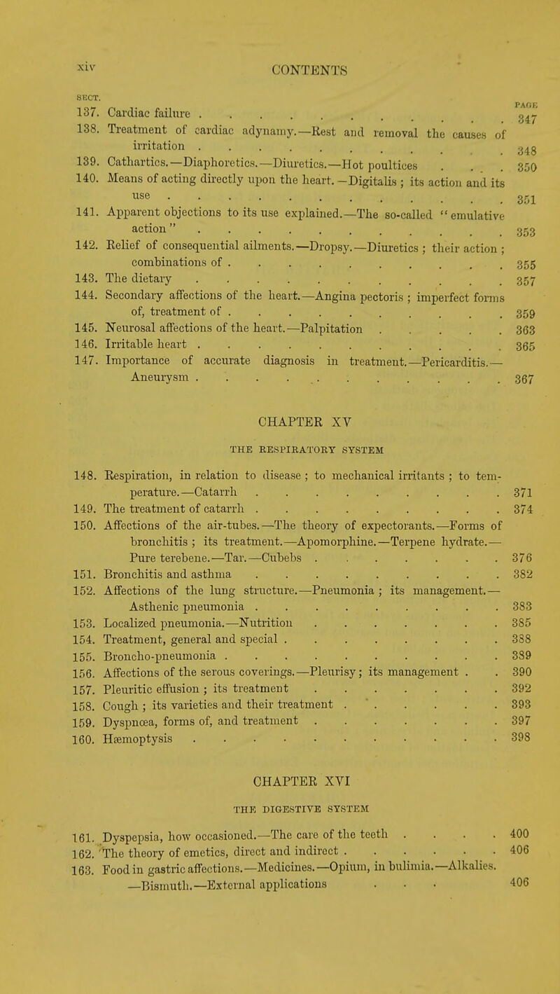 SKCT. 137. Cardiac failure g^j.' 138. Ti'eatraent of cardiac adynaniy.—Rest and removal the causes of irritation j^^g 139. Cathartics.—Diaphoretics.—Diui-etics.—Hot poultices . . . 350 140. Means of acting directly upon the heart. -Digitalis ; its action and its se 351 141. Apparent objections to its use explained.—The so-called emulative action353 142. Relief of consequential ailments.—Dropsy.—Diuretics ; their action ; combinations of . _ , 355 143. The dietary ........... 357 144. Secondary affections of the heart.—Angina pectoris ; imperfect fonns of, treatment of ... 359 145. Neurosal affections of the heart.—Palpitation ..... 363 146. Irritable heart 355 147. Importance of accurate diagnosis in treatment.—Pericarditis.— Aneurysm ........... 367 CHAPTER XV THE EESPIKATORY SYSTEM 148. Respiration, in relation to disease ; to mechanical initants ; to tem- perature.—Catarrh 371 149. The treatment of catarrh . 374 150. Affections of the air-tubes.—The theory of expectorants.—Forms of bronchitis ; its treatment.—-Apomorphine.—Terpene hydrate.— Pure terebene.—Tar.—Cubebs 376 151. Bronchitis and asthma . 382 152. AflFections of the lung structure.—Pneumonia ; its management.— Asthenic pneumonia ......... 383 153. Localized pneumonia.—Nutrition 385 154. Treatment, general and special . 388 155. Broncho-pneumonia 389 156. Affections of the serous coverings.—Pleurisy; its management . . 390 157. Pleuritic effusion ; its treatment 392 158. Cough ; its varieties and their treatment . ' 393 159. Dyspnoea, forms of, and treatment 397 160. Haemoptysis 398 CHAPTER XVI THE DIGESTIVE SYSTEM 161. Dyspepsia, how occasioned.—The care of the teeth . . . .400 162. The theory of emetics, direct and indirect 406 163. Food in gastric affections.—Medicines.—Opiimi, in bulimia.—Alkalies. —Bismuth.—External applications ... 406
