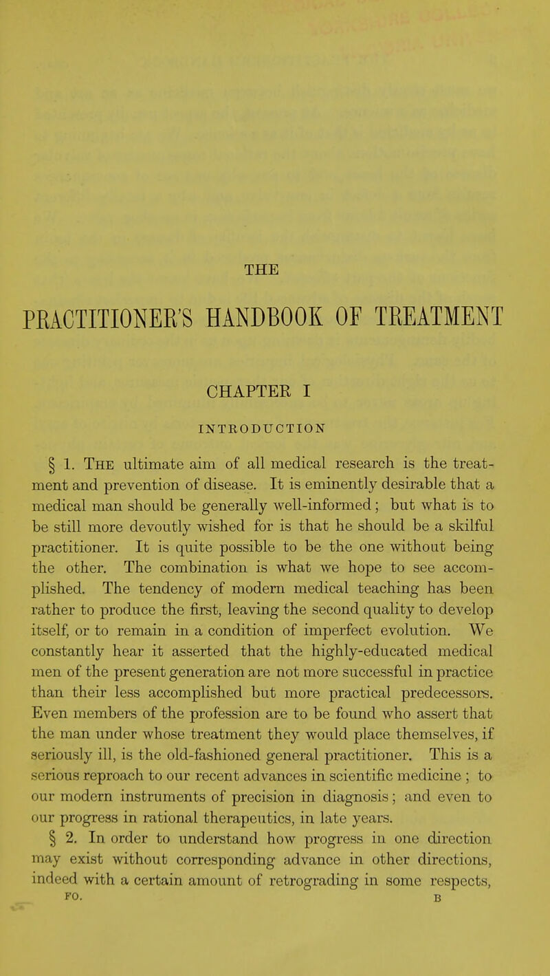 PRACTITIONER'S HANDBOOK OF TREATMENT CHAPTER I INTRODUCTION § 1. The ultimate aim of all medical research is the treat- ment and prevention of disease. It is eminently desirable that a medical man should be generally well-informed; but what is to be still more devoutly wished for is that he should be a skilful practitioner. It is quite possible to be the one without being the other. The combination is what we hoj)e to see accom- plished. The tendency of modem medical teaching has been rather to produce the first, leaving the second quality to develop itself, or to remain in a condition of imperfect evolution. We constantly hear it asserted that the highly-educated medical men of the present generation are not more successful in practice than their less accomplished but more practical predecessors. Even members of the profession are to be found who assert that the man under whose treatment they would place themselves, if seriously ill, is the old-fashioned general practitioner. This is a serious reproach to our recent advances in scientific medicine ; to our modern instruments of precision in diagnosis; and even to our progress in rational therapeutics, in late years. I 2. In order to understand how progress in one direction may exist without corresponding advance in other directions, indeed with a certain amount of retrograding in some respects, FO. B