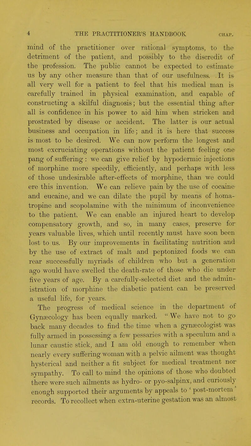 mind of the practitioner over rational symptoms, to the detriment of the patient, and possibly to the discredit of the profession. The public cannot be expected to estimate us by any other measure than that of our usefulness. .It is- all very well for a patient to feel that his medical man is carefully trained in physical examination, and capable of constructing a skilful diagnosis; but the essential thing after all is confidence in his power to aid him when stricken and prostrated by disease or accident. The latter is our actual business and occupation in life; and it is here that success is most to be desired. We can now perform the longest and most excruciating operations without the patient feeling one pang of suffering : we can give relief by hypodermic injections of morphine more speedily, efficiently, and perhaps with less- of those undesirable after-effects of morphine, than we could ere this invention. We can relieve j)ain by the use of cocaine and eiicaine, and we can dilate the pupil by means of homa- tropine and scopolamine with the minimum of inconvenience to the patient. We can enable an injured heart to develop compensatory growth, and so, in many cases, preserve for years valuable lives, which until recently must have soon been lost to us. By our improvements in facilitating nutrition and by the use of extract of malt and peptonized foods we can rear successfully myriads of children who but a generation ago would have swelled the death-rate of those who die under five years of age. By a carefully-selected diet and the admin- istration of morphine the diabetic patient can be preserved a useful life, for vears. The progress of medical science in the department of Gynaecology has been equally marked. We have not to go back many decades to find the time when a gynaecologist was fully armed in possessing a few pessaries with a speculum and a lunar caustic stick, and I am old enough to remember when nearly every suffering woman with a pelvic ailment was thought hysterical and neither a fit subject for medical treatment nor sympathy. To call to mind the opinions of those who doubted there were such ailments as hydro- or pyo-salpinx, and curiously enough supported their arguments by appeals to ' post-mortem' records. To recollect when extra-uterine gestation was an almost