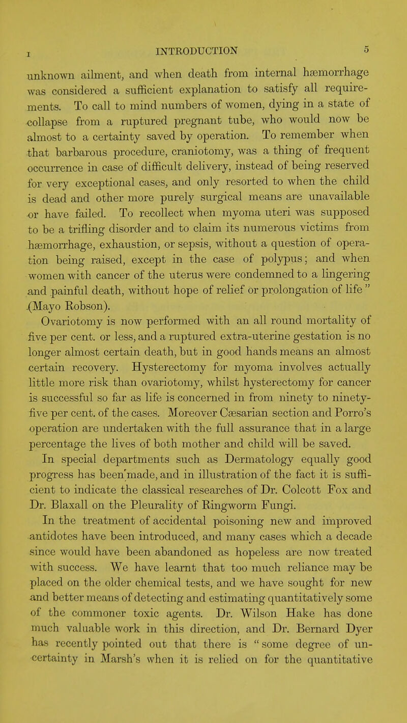 unknown ailment, and when death from internal haemorrhage was considered a sufficient explanation to satisfy all require- ments. To call to mind numbers of women, dying in a state of collapse from a ruptured pregnant tube, who would now be almost to a certainty saved by operation. To remember when that barbarous procedure, craniotomy, was a thing of frequent occurrence in case of difficult delivery, instead of being reserved for very exceptional cases, and only resorted to when the child is dead and other more purely surgical means are unavailable ■or have failed. To recollect when myoma uteri was supposed to be a trifling disorder and to claim its numerous victims from haemorrhage, exhaustion, or sepsis, without a question of opera- tion being raised, except in the case of polypus; and when women with cancer of the uterus were condemned to a lingering and painful death, without hope of relief or prolongation of life  .(Mayo Robson). Ovariotomy is now performed with an all round mortality of five per cent, or less, and a ruptured extra-uterine gestation is no longer almost certain death, but in good hands means an almost certain recovery. Hysterectomy for myoma involves actually little more risk than ovariotomy, whilst hysterectomy for cancer is successful so far as life is concerned in from ninety to ninety- five per cent, of the cases. Moreover Caesarian section and Porro's operation are undertaken with the full assurance that in a large percentage the lives of both mother and child will be saved. In special departments such as Dermatology equally good progress has been'made, and in illustration of the fact it is suffi- cient to indicate the classical researches of Dr. Colcott Fox and Dr. Blaxall on the Pleurality of Ringworm Fungi. In the treatment of accidental poisoning new and improved antidotes have been introduced, and many cases which a decade since would have been abandoned as hopeless are now treated with success. We have learnt that too much reliance may be placed on the older chemical tests, and we have sought for new and better means of detecting and estimating quantitatively some of the commoner toxic agents. Dr. Wilson Hake has done much valuable work in this direction, and Dr. Bernard Dyer has recently pointed out that there is  some degree of un- certainty in Marsh's when it is relied on for the quantitative