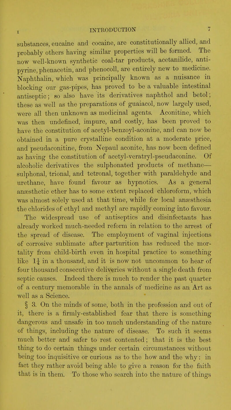 substances, eucaine and cocaine, are constitutionally allied, and probably others having similar properties will be formed. The now well-known synthetic coal-tar products, acetanilide, anti- pyrine, phenacetin, and phenocoll, are entirely new to medicine. Naphthalin, which was principally known as a nuisance in blocking our gas-pipes, has proved to be a valuable intestinal antiseptic; so also have its derivatives naphthol and betol; these as well as the preparations of guaiacol, now largely used, were all then unknown as medicinal agents. Aconitine, which was then undefined, impure, and costly, has been proved to have the constitution of acetyl-benzoyl-aconine, and can now be obtained in a pure crystalline condition at a moderate price, and pseudaconitine, from Nepaul aconite, has now been defined as having the constitution of acetyl-veratryl-pseudaconine. Of alcoholic derivatives the sulphonated products of methane— sulphonal, trional, and tetronal, together with paraldehyde and urethane, have found favour as hypnotics. As a general anaesthetic ether has to some extent replaced chloroform, which was almost solely used at that time, while for local anaesthesia the chlorides of ethyl and methyl are rapidly coming into favour. The widespread use of antiseptics and disinfectants has already worked much-needed reform in relation to the arrest of the spread of disease. The employment of vaginal injections of corrosive sublimate after parturition has reduced the mor- tality from child-birth even in hospital practice to something like 1| in a thousand, and it is now not uncommon to hear of four thousand consecutive deliveries without a single death from septic causes. Indeed there is much to render the past quarter of a century memorable in the annals of medicine as an Art as well as a Science. § 3. On the minds of some, both in the profession and out of it, there is a firmly-established fear that there is something dangerous and unsafe in too much understanding of the nature of things, including the nature of disease. To such it seems much better and safer to rest contented; that it is the best thing to do certain things under certain circumstances without being too inquisitive or curious as to the how and the why: in fact they rather avoid being able to give a reason for the faith that is in them. To those who search into the nature of things