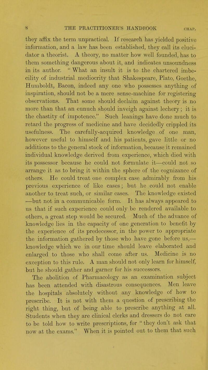 they affix the term unpractical. If research has yielded positive information, and a law has been established, they call its eluci- dator a theorist. A theory, no matter how well founded, has to them something dangerous about it, and indicates unsoundness in its author.  What an insult it is to the chartered imbe- cility of industrial mediocrity that Shakespeare, Plato, Goethe, Humboldt, Bacon, indeed any one who possesses anything of inspiration, should not be a mere sense-machine for registering observations. That some should declaim against theory is no more than that an eunuch should inveigh against lechery; it is the chastity of impotence. Such leanings have done much to retard the progress of medicine and have decidedly crippled its usefulness. The carefully-acquired knowledge of one man, however useful to himself and his patients, gave little or no additions to the general stock of information, because it remained individual knowledge derived from experience, which died vdth. its possessor because he could not formulate it—could not so arrange it as to bring it within the sphere of the cognizance of others. He could treat one complex case admirably from his previous experience of like cases; but he could not enable another to treat such, or similar cases. The knowledge existed '—but not in a communicable form. It has always appeared to us that if such experience could only be rendered available to others, a great step would be secured. Much of the advance of knowledge lies in the capacity of one generation to benefit by the experience of its predecessor, in the power to appropriate the information gathered by those who have gone before us,— knowledge which we in our time should leave elaborated and enlarged to those who shall come after us. Medicine is no exception to this rule. A man should not only learn for himself, but he should gather and garner for his successors. The abolition of Pharmacology as an examination subject has been attended with disastrous consequences. Men leave the hospitals absolutely without any knowledge of how to prescribe. It is not with them a question of prescribing the right thing, but of being able to prescribe anything at all. Students when they are clinical clerks and dressers do not care to be told how to write prescriptions, for  they don't ask that now at the exams. When it is pointed out to them that such