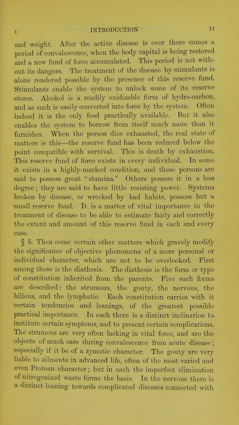 and weight. After the active disease is over there comes a period of convalescence, when the body capital is being restored and a new fund of force accumulated. This period is not with- out its dangers. The treatment of the disease by stimulants is alone rendered possible by the presence of this reserve fund. Stimulants enable the system to unlock some of its reserve- stores. Alcohol is a readily oxidizable form of hydro-carbon, and as such is easily converted into force by the system. Often indeed it is the only food practically available. But it also enables the system to borrow from itself much more than it furnishes. When the person dies exhausted, the real state of matters is this—the reserve fund has been reduced below the point compatible with survival. This is death by exhaustion.. This reserve fund of force exists in every individual. In some it exists in a highly-marked condition, and these persons are said to possess great stamina. Others possess it in a less degree; they are said to have little resisting power. Systems- broken by disease, or wrecked by bad habits, possess but a small reserve fund. It is a matter of vital importance in the treatment of disease to be able to estimate fairly and correctly the extent and amount of this reserve fund in each and every^ case. § 5. Then come certain other matters which gravely modify the significance of objective phenomena of a more personal or individual character, which are not to be overlooked. First among these is the diathesis. The diathesis is the form or type- of constitution inherited from the parents. Five such forms are described: the strumous, the gouty, the nervous, the bilious, and the lymphatic. Each constitution carries with it certain tendencies and leanings, of the greatest possible practical importance. In each there is a distinct inclination to- institute certain symptoms, and to present certain complications.. The strumous are very often lacking in vital force, and are the objects of much care during convalescence from acute disease;. especially if it be of a zymotic character. The gouty are very liable to ailments in advanced life, often of the most varied and even Protean character; but in each the imperfect elimination of nitrogenized waste forms the basis. In the nervous there is- a distinct leaning towards complicated diseases connected with