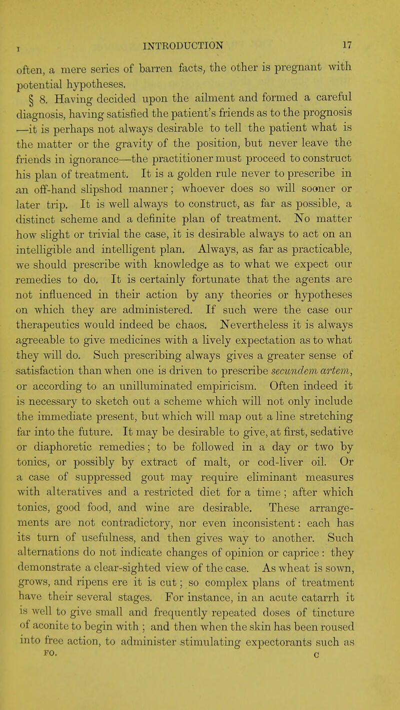 often, a mere series of barren facts, the other is pregnant with potential hypotheses. § 8. Having decided upon the aihnent and formed a careful diagnosis, having satisfied the patient's friends as to the prognosis —it is perhaps not always desirable to tell the patient what is the matter or the gravity of the position, but never leave the friends in ignorance—the practitioner must proceed to construct his plan of treatment. It is a golden rule never to prescribe in an off-hand slipshod manner; whoever does so will sooner or later trip. It is well always to construct, as far as possible, a distinct scheme and a definite plan of treatment. No matter how slight or trivial the case, it is desirable always to act on an intelligible and intelligent plan. Always, as far as practicable, we should prescribe with knowledge as to what we expect our remedies to do. It is certainly fortunate that the agents are not influenced in their action by any theories or hypotheses on which they are administered. If such were the case our therapeutics would indeed be chaos. Nevertheless it is always agreeable to give medicines with a lively expectation as to what they will do. Such prescribing always gives a greater sense of satisfaction than when one is driven to prescribe secuiideni artem, or according to an unilluminated empiricism. Often indeed it is necessary to sketch out a scheme which will not only include the immediate present, but which will map out a line stretching far into the future. It may be desirable to give, at first, sedative or diaphoretic remedies; to be followed in a day or two by tonics, or possibly by extract of malt, or cod-liver oil. Or a case of suppressed gout may require eliminant measures with alteratives and a restricted diet for a time; after which tonics, good food, and wine are desirable. These arrange- ments are not contradictory, nor even inconsistent: each has its turn of usefulness, and then gives way to another. Such alternations do not indicate changes of opinion or caprice : they demonstrate a clear-sighted view of the case. As wheat is sown, grows, and ripens ere it is cut; so complex plans of treatment have their several stages. For instance, in an acute catarrh it is well to give small and frequently repeated doses of tincture of aconite to begin with ; and then when the skin has been roused into free action, to administer stimulating expectorants such as FO. c