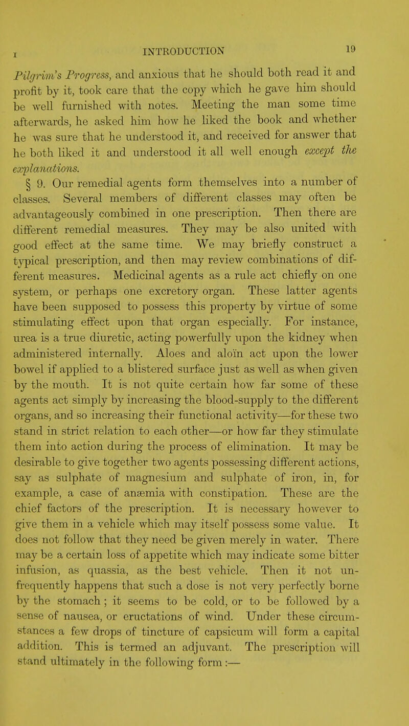 Pilgrims Pi^ogress, and anxious that he should both read it and profit by it, took care that the copy which he gave him should be well furnished with notes. Meeting the man some time afterwards, he asked him how he liked the book and whether he was sure that he understood it, and received for answer that he both liked it and understood it all well enough excejJt the explanations. § 9. Our remedial agents form themselves into a number of classes. Several members of different classes may often be advantageously combined in one prescription. Then there are different remedial measures. They may be also united with good effect at the same time. We may briefly construct a t}^ical prescription, and then may review combinations of dif- ferent measures. Medicinal agents as a rule act chiefly on one system, or perhaps one excretory organ. These latter agents have been supposed to possess this property by virtue of some stimulating effect upon that organ especially. For instance, urea is a true diuretic, acting powerfully upon the kidney when administered internally. Aloes and aloin act upon the lower bowel if applied to a blistered surface just as well as when given by the mouth. It is not quite certain how far some of these agents act simply by increasing the blood-supply to the different organs, and so increasing their functional activity—for these two stand in strict relation to each other—or how far they stimulate them into action during the process of elimination. It may be desirable to give together two agents possessing different actions, say as sulphate of magnesium and sulphate of iron, in, for example, a case of anaemia with constipation. These are the chief factors of the prescription. It is necessary however to give them in a vehicle which may itself possess some value. It does not follow that they need be given merely in water. There may be a certain loss of appetite which may indicate some bitter infusion, as quassia, as the best vehicle. Then it not un- frequently happens that such a dose is not very perfectly borne by the stomach ; it seems to be cold, or to be followed by a sense of nausea, or eructations of wind. Under these circum- stances a few drops of tincture of capsicum will form a capital addition. This is termed an adjuvant. The prescription will stand ultimately in the following form :—