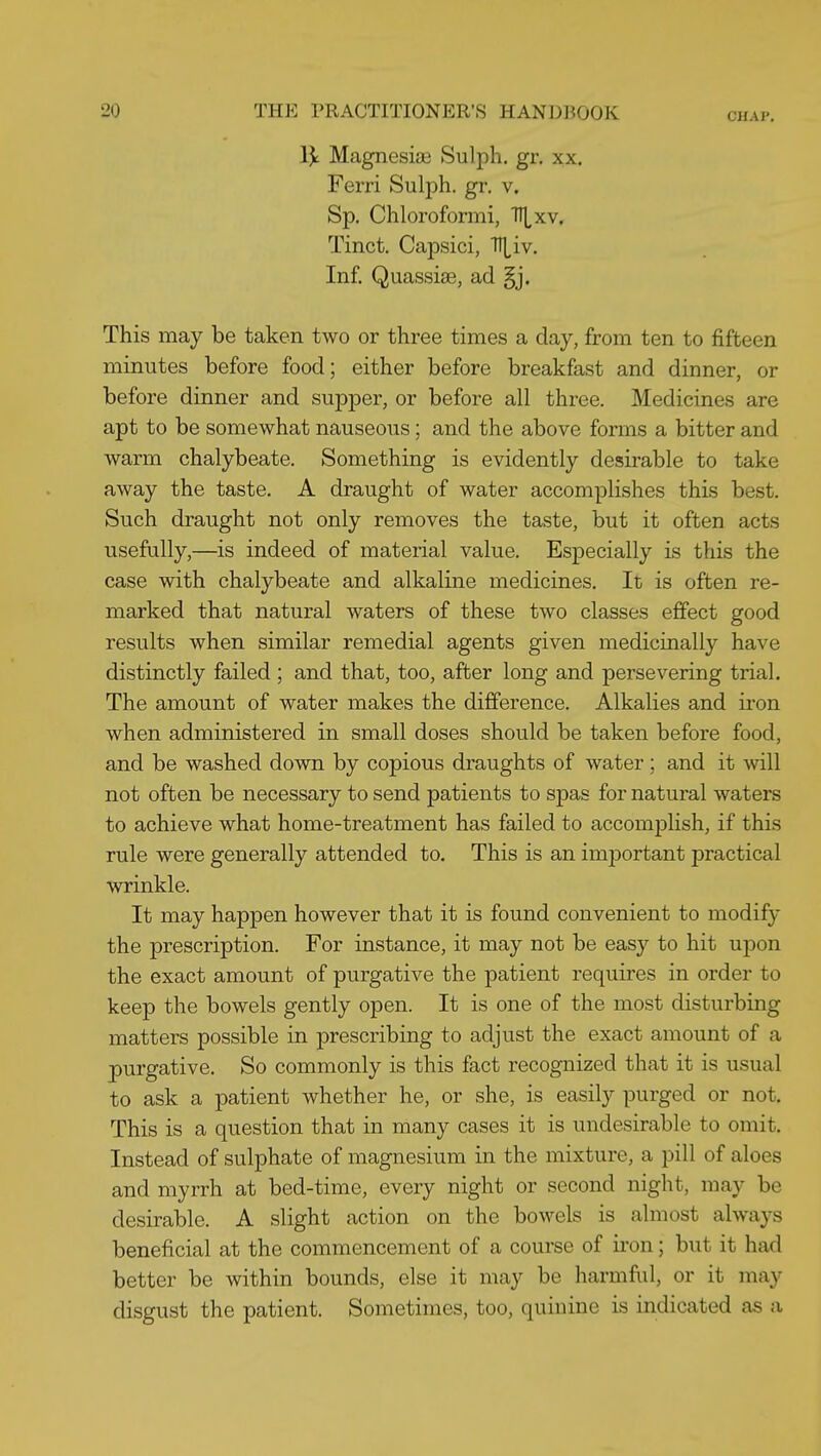 CHAP. IJt Magnesia3 Sulph. gr, xx. Ferri Sulph. gr. v. Sp. Chloroformi, TIl^xv. Tinct. Capsici, TT|^iv. Inf. Quassias, ad §j. This may be taken two or three times a day, from ten to fifteen minutes before food; either before breakfast and dinner, or before dinner and supper, or before all three. Medicines are apt to be somewhat nauseous; and the above forms a bitter and warm chalybeate. Something is evidently desirable to take away the taste. A draught of water accomplishes this best. Such draught not only removes the taste, but it often acts usefully,—is indeed of material value. Especially is this the case with chalybeate and alkaline medicines. It is often re- marked that natural waters of these two classes effect good results when similar remedial agents given medicinally have distinctly failed ; and that, too, after long and persevering trial. The amount of water makes the difference. Alkalies and iron when administered in small doses should be taken before food, and be washed down by copious draughts of water; and it will not often be necessary to send patients to spas for natural waters to achieve what home-treatment has failed to accomjDlish, if this rule were generally attended to. This is an imiDortant practical wrinkle. It may happen however that it is found convenient to modify the prescription. For instance, it may not be easy to hit upon the exact amount of purgative the patient requires in order to keep the bowels gently open. It is one of the most disturbing matters possible in prescribing to adjust the exact amount of a purgative. So commonly is this fact recognized that it is usual to ask a patient whether he, or she, is easily purged or not. This is a question that in many cases it is undesirable to omit. Instead of sulphate of magnesium in the mixture, a pill of aloes and myrrh at bed-time, every night or second night, may be desirable. A slight action on the bowels is almost always beneficial at the commencement of a course of iron; but it had better be within bounds, else it may be harmful, or it may disgust the patient. Sometimes, too, quinine is indicated as a